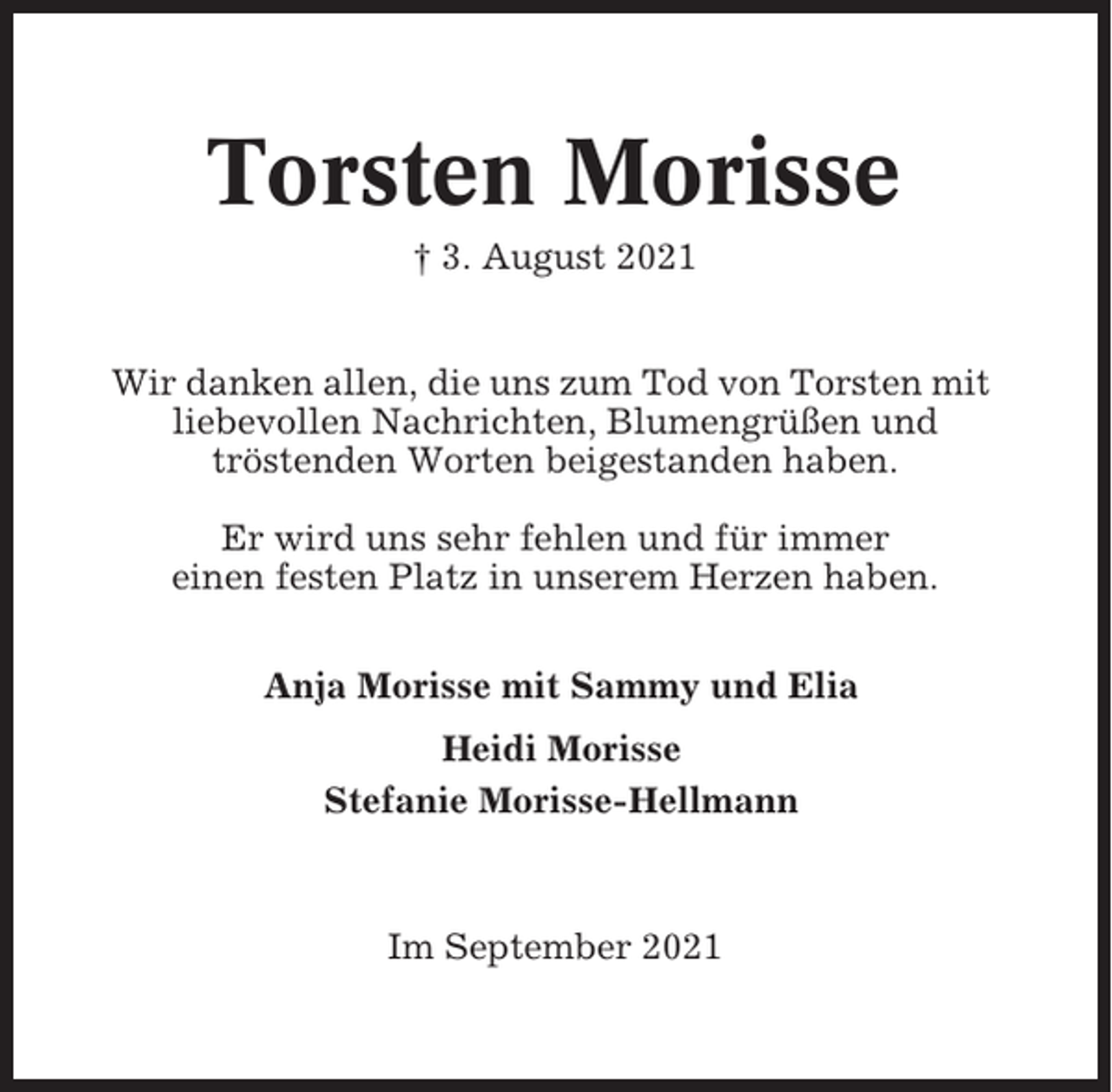 <p>Torsten Morisse<br />† 3. August 2021<br />Wir danken allen, die uns zum Tod von Torsten mit<br />liebevollen Nachrichten, Blumengrüßen und<br />tröstenden Worten beigestanden haben.<br />Er wird uns sehr fehlen und für immer<br />einen festen Platz in unserem Herzen haben.<br />Anja Morisse mit Sammy und Elia<br />Heidi Morisse<br />Stefanie Morisse-Hellmann</p><p>Im September 2021</p>