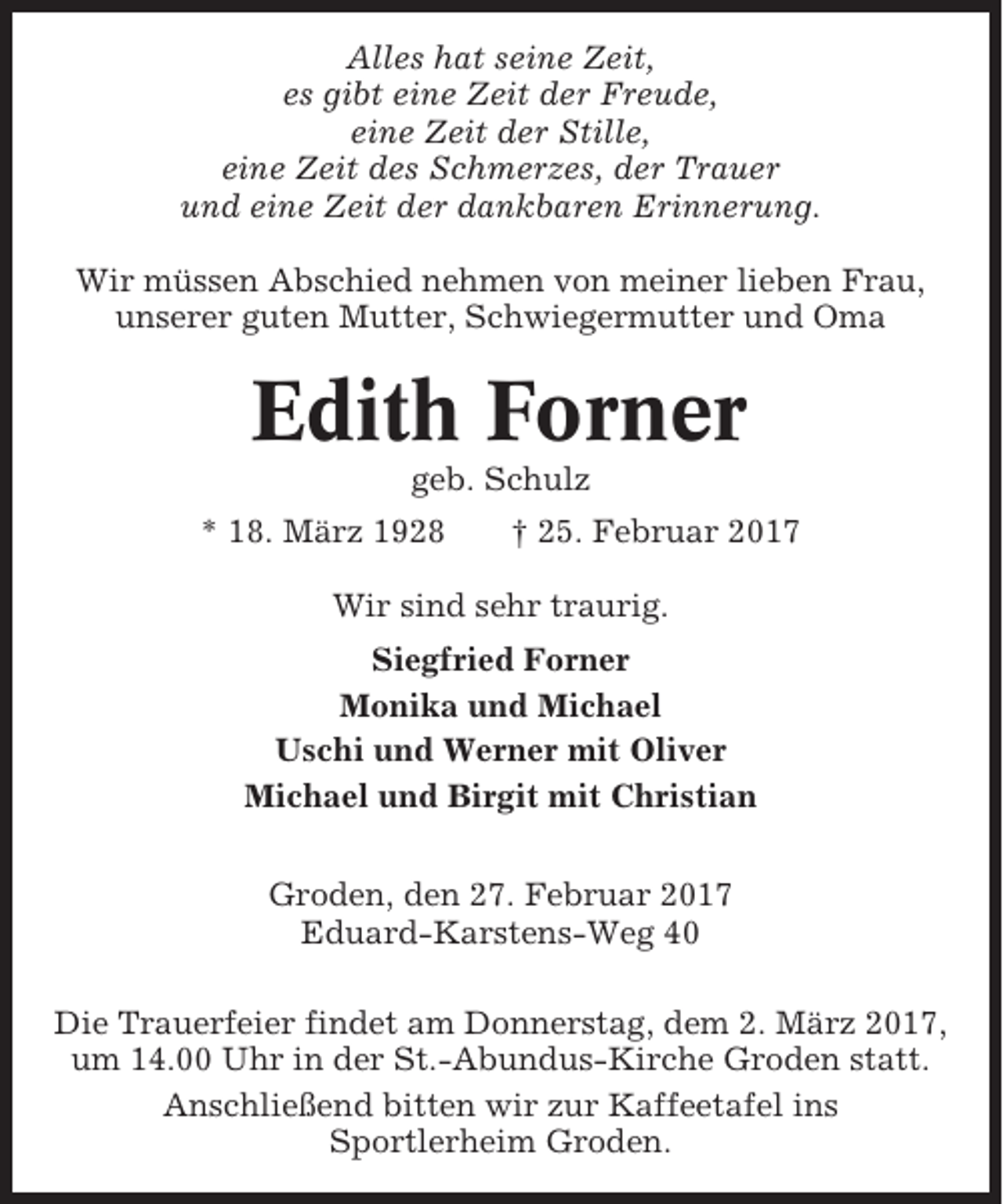 <p>Alles hat seine Zeit,<br />es gibt eine Zeit der Freude,<br />eine Zeit der Stille,<br />eine Zeit des Schmerzes, der Trauer<br />und eine Zeit der dankbaren Erinnerung.<br />Wir müssen Abschied nehmen von meiner lieben Frau,<br />unserer guten Mutter, Schwiegermutter und Oma</p><p>Edith Forner<br />geb. Schulz<br />* 18. März 1928</p><p>† 25. Februar 2017</p><p>Wir sind sehr traurig.<br />Siegfried Forner<br />Monika und Michael<br />Uschi und Werner mit Oliver<br />Michael und Birgit mit Christian<br />Groden, den 27. Februar 2017<br />Eduard-Karstens-Weg 40<br />Die Trauerfeier findet am Donnerstag, dem 2. März 2017,<br />um 14.00 Uhr in der St.-Abundus-Kirche Groden statt.<br />Anschließend bitten wir zur Kaffeetafel ins<br />Sportlerheim Groden.</p>
