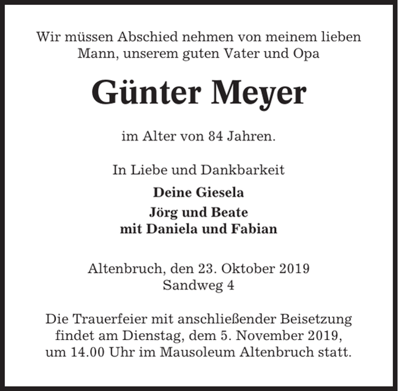 <p>Wir müssen Abschied nehmen von meinem lieben<br />Mann, unserem guten Vater und Opa</p><p>Günter Meyer<br />im Alter von 84 Jahren.<br />In Liebe und Dankbarkeit<br />Deine Giesela<br />Jörg und Beate<br />mit Daniela und Fabian<br />Altenbruch, den 23. Oktober 2019<br />Sandweg 4<br />Die Trauerfeier mit anschließender Beisetzung<br />findet am Dienstag, dem 5. November 2019,<br />um 14.00 Uhr im Mausoleum Altenbruch statt.</p>