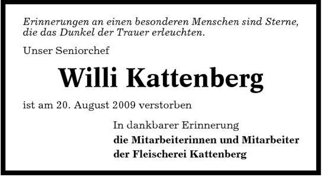 <p>Erinnerungen an einen besonderen Menschen sind Sterne, die das Dunkel der Trauer erleuchten. Unser Seniorchef</p><p>Willi Kattenberg<br />ist am 20. August 2009 verstorben In dankbarer Erinnerung die Mitarbeiterinnen und Mitarbeiter der Fleischerei Kattenberg</p>
