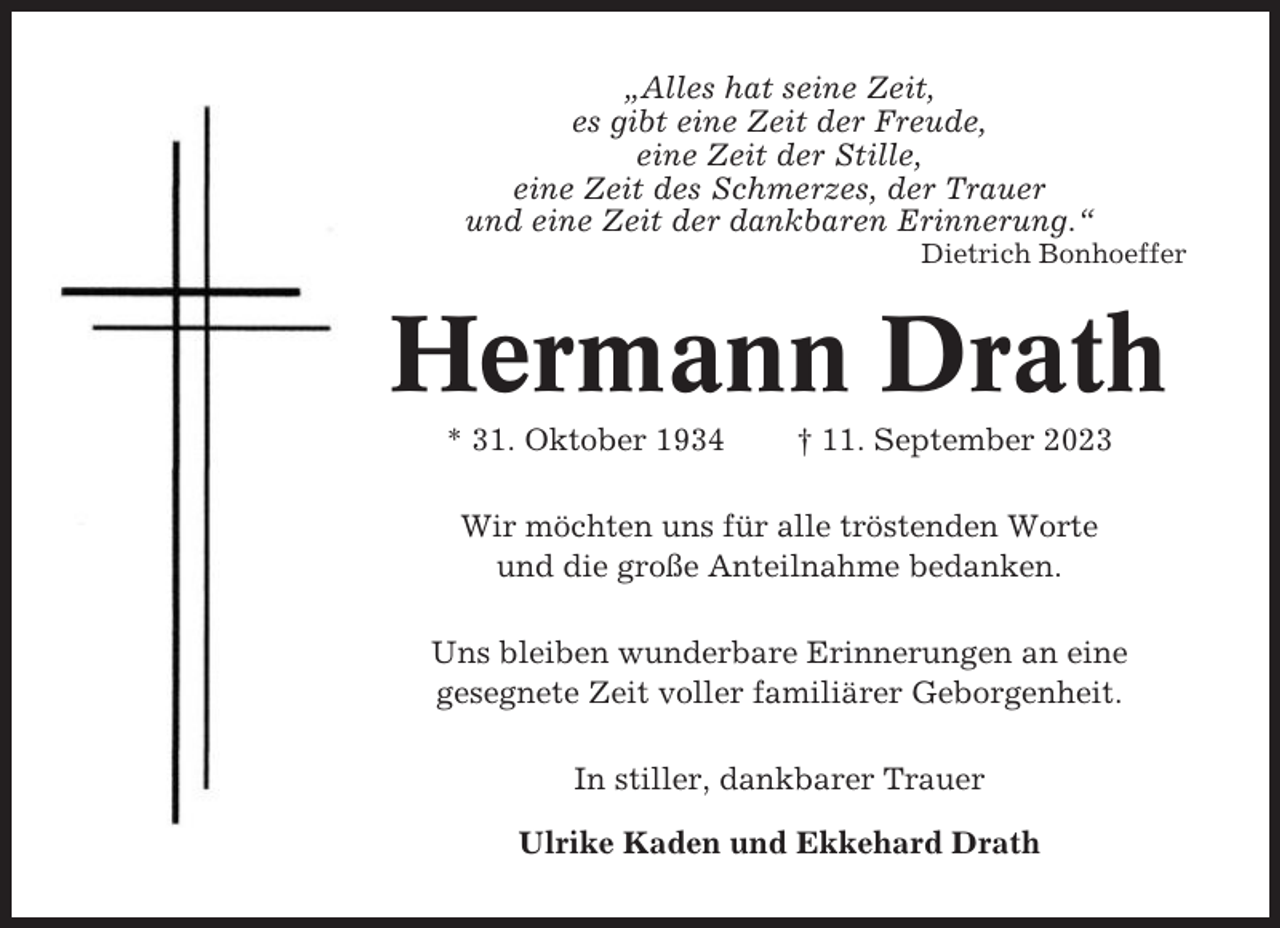 <p>„Alles hat seine Zeit,<br />es gibt eine Zeit der Freude,<br />eine Zeit der Stille,<br />eine Zeit des Schmerzes, der Trauer<br />und eine Zeit der dankbaren Erinnerung.“<br />Dietrich Bonhoeffer</p><p>Hermann Drath<br />* 31. Oktober 1934</p><p>† 11. September 2023</p><p>Wir möchten uns für alle tröstenden Worte<br />und die große Anteilnahme bedanken.<br />Uns bleiben wunderbare Erinnerungen an eine<br />gesegnete Zeit voller familiärer Geborgenheit.<br />In stiller, dankbarer Trauer<br />Ulrike Kaden und Ekkehard Drath</p>