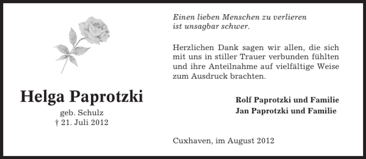 <p>Einen lieben Menschen zu verlieren<br />ist unsagbar schwer.<br />Herzlichen Dank sagen wir allen, die sich<br />mit uns in stiller Trauer verbunden fühlten<br />und ihre Anteilnahme auf vielfältige Weise<br />zum Ausdruck brachten.</p><p>Helga Paprotzki<br />geb. Schulz<br />† 21. Juli 2012</p><p>Rolf Paprotzki und Familie<br />Jan Paprotzki und Familie</p><p>Cuxhaven, im August 2012</p>