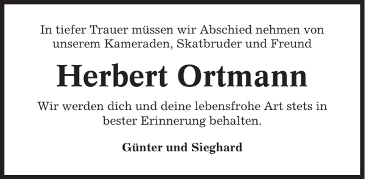 <p>In tiefer Trauer müssen wir Abschied nehmen von<br />unserem Kameraden, Skatbruder und Freund</p><p>Herbert Ortmann<br />Wir werden dich und deine lebensfrohe Art stets in<br />bester Erinnerung behalten.<br />Günter und Sieghard</p>