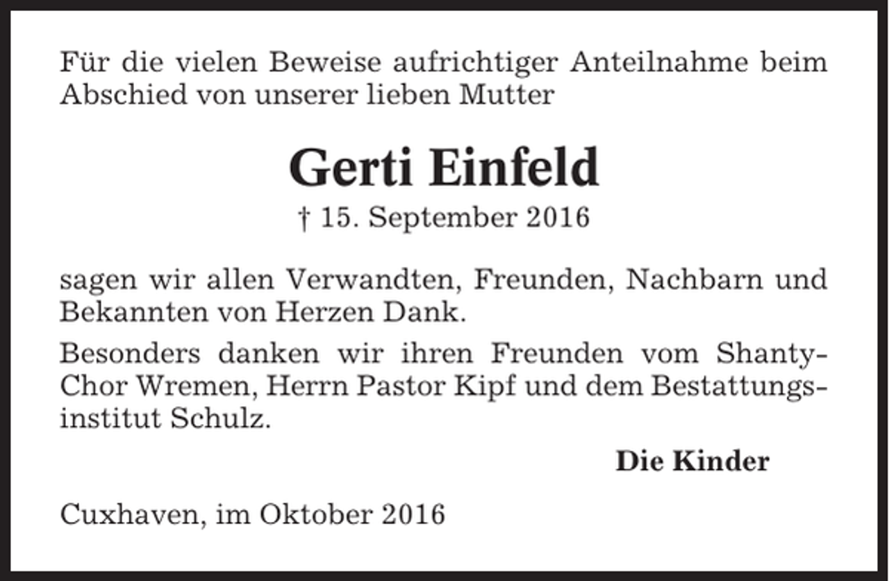 <p>Für die vielen Beweise aufrichtiger Anteilnahme beim<br />Abschied von unserer lieben Mutter</p><p>Gerti Einfeld<br />† 15. September 2016<br />sagen wir allen Verwandten, Freunden, Nachbarn und<br />Bekannten von Herzen Dank.<br />Besonders danken wir ihren Freunden vom ShantyChor Wremen, Herrn Pastor Kipf und dem Bestattungsinstitut Schulz.<br />Die Kinder<br />Cuxhaven, im Oktober 2016</p>