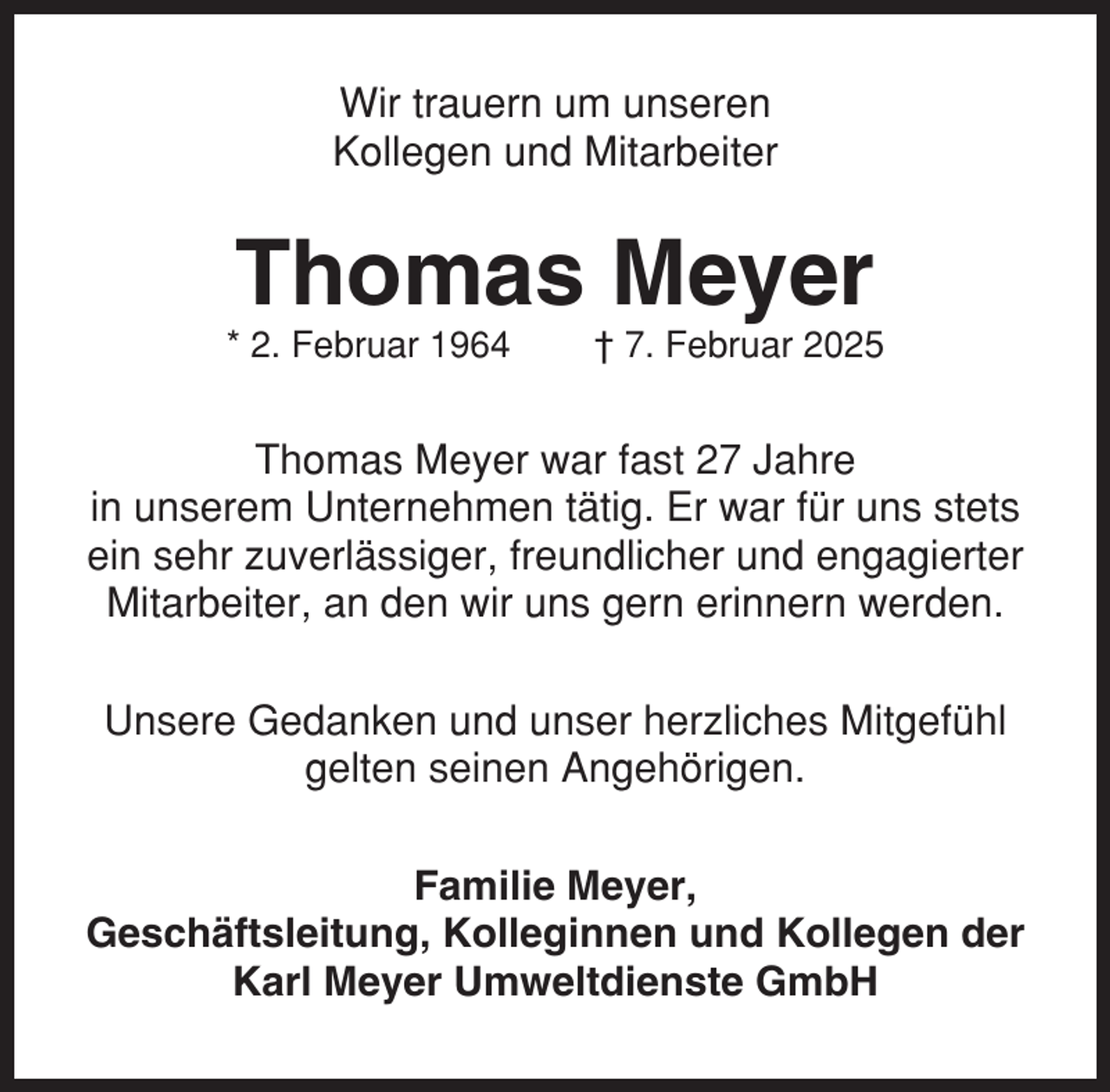 <p>Wir trauern um unseren<br />Kollegen und Mitarbeiter</p><p>Thomas Meyer<br />* 2. Februar 1964</p><p>† 7. Februar 2025</p><p>Thomas Meyer war fast 27 Jahre<br />in unserem Unternehmen tätig. Er war für uns stets<br />ein sehr zuverlässiger, freundlicher und engagierter<br />Mitarbeiter, an den wir uns gern erinnern werden.<br />Unsere Gedanken und unser herzliches Mitgefühl<br />gelten seinen Angehörigen.<br />Familie Meyer,<br />Geschäftsleitung, Kolleginnen und Kollegen der<br />Karl Meyer Umweltdienste GmbH</p>