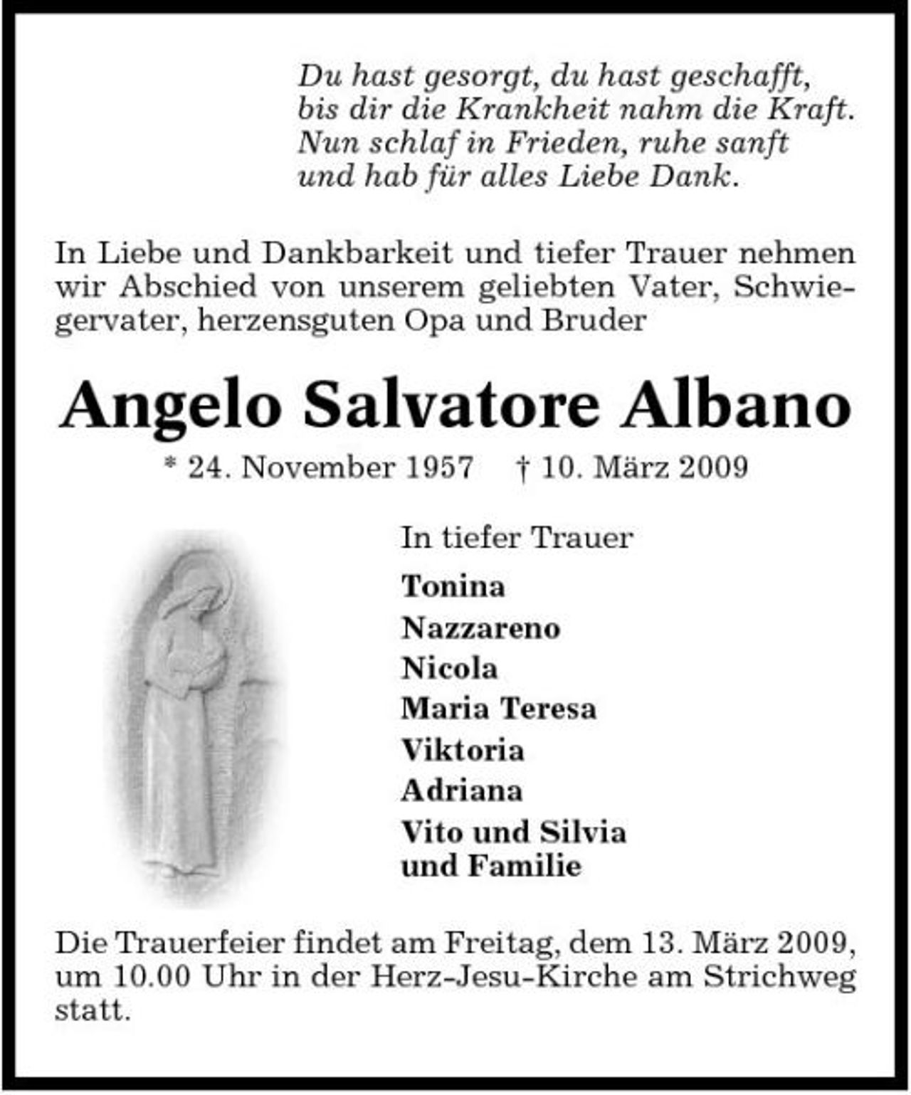 <p>Du hast gesorgt, du hast geschafft, bis dir die Krankheit nahm die Kraft. Nun schlaf in Frieden, ruhe sanft und hab für alles Liebe Dank. In Liebe und Dankbarkeit und tiefer Trauer nehmen wir Abschied von unserem geliebten Vater, Schwiegervater, herzensguten Opa und Bruder</p><p>Angelo Salvatore Albano<br />* 24. November 1957 † 10. März 2009 In tiefer Trauer Tonina Nazzareno Nicola Maria Teresa Viktoria Adriana Vito und Silvia und Familie Die Trauerfeier findet am Freitag, dem 13. März 2009, um 10.00 Uhr in der Herz-Jesu-Kirche am Strichweg statt.</p>