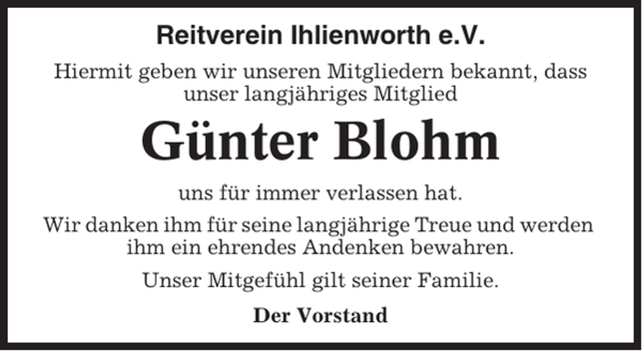 <p>Reitverein Ihlienworth e.V.<br />Hiermit geben wir unseren Mitgliedern bekannt, dass<br />unser langjähriges Mitglied</p><p>Günter Blohm<br />uns für immer verlassen hat.<br />Wir danken ihm für seine langjährige Treue und werden<br />ihm ein ehrendes Andenken bewahren.<br />Unser Mitgefühl gilt seiner Familie.<br />Der Vorstand</p>