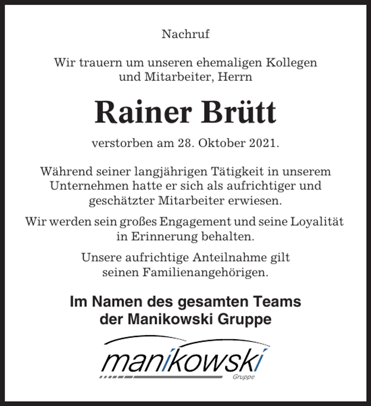 <p>Nachruf<br />Wir trauern um unseren ehemaligen Kollegen<br />und Mitarbeiter, Herrn</p><p>Rainer Brütt<br />verstorben am 28. Oktober 2021.<br />Während seiner langjährigen Tätigkeit in unserem<br />Unternehmen hatte er sich als aufrichtiger und<br />geschätzter Mitarbeiter erwiesen.<br />Wir werden sein großes Engagement und seine Loyalität<br />in Erinnerung behalten.<br />Unsere aufrichtige Anteilnahme gilt<br />seinen Familienangehörigen.</p><p>Im Namen des gesamten Teams<br />der Manikowski Gruppe</p>