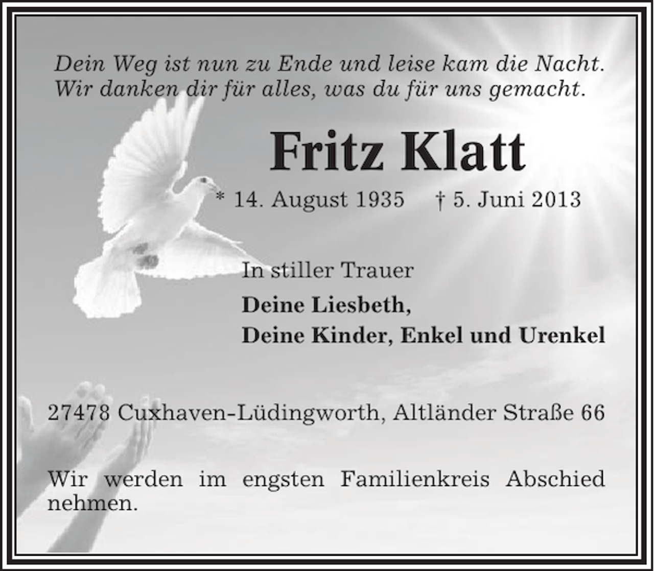 <p>Dein Weg ist nun zu Ende und leise kam die Nacht.<br />Wir danken dir für alles, was du für uns gemacht.</p><p>Fritz Klatt<br />* 14. August 1935</p><p>† 5. Juni 2013</p><p>In stiller Trauer<br />Deine Liesbeth,<br />Deine Kinder, Enkel und Urenkel<br />27478 Cuxhaven-Lüdingworth, Altländer Straße 66<br />Wir werden im engsten Familienkreis Abschied<br />nehmen.</p>