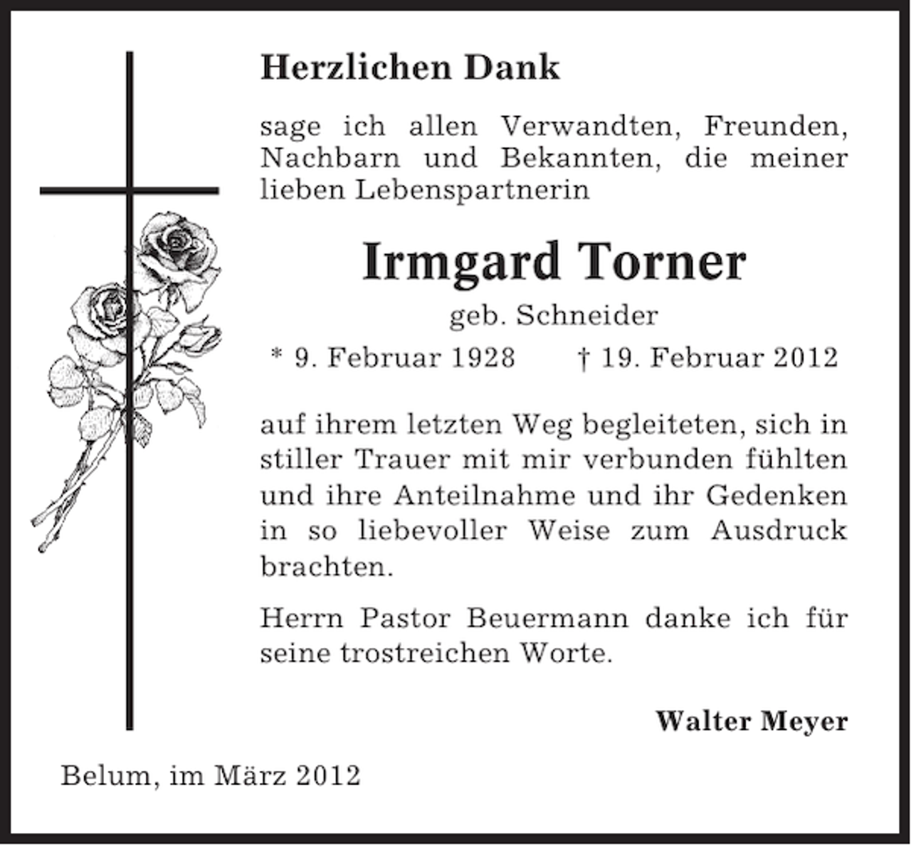 <p>Herzlichen Dank<br />sage ich allen Verwandten, Freunden,<br />Nachbarn und Bekannten, die meiner<br />lieben Lebenspartnerin</p><p>Irmgard Torner<br />geb. Schneider<br />* 9. Februar 1928<br />† 19. Februar 2012<br />auf ihrem letzten Weg begleiteten, sich in<br />stiller Trauer mit mir verbunden fühlten<br />und ihre Anteilnahme und ihr Gedenken<br />in so liebevoller Weise zum Ausdruck<br />brachten.<br />Herrn Pastor Beuermann danke ich für<br />seine trostreichen Worte.<br />Walter Meyer<br />Belum, im März 2012</p>