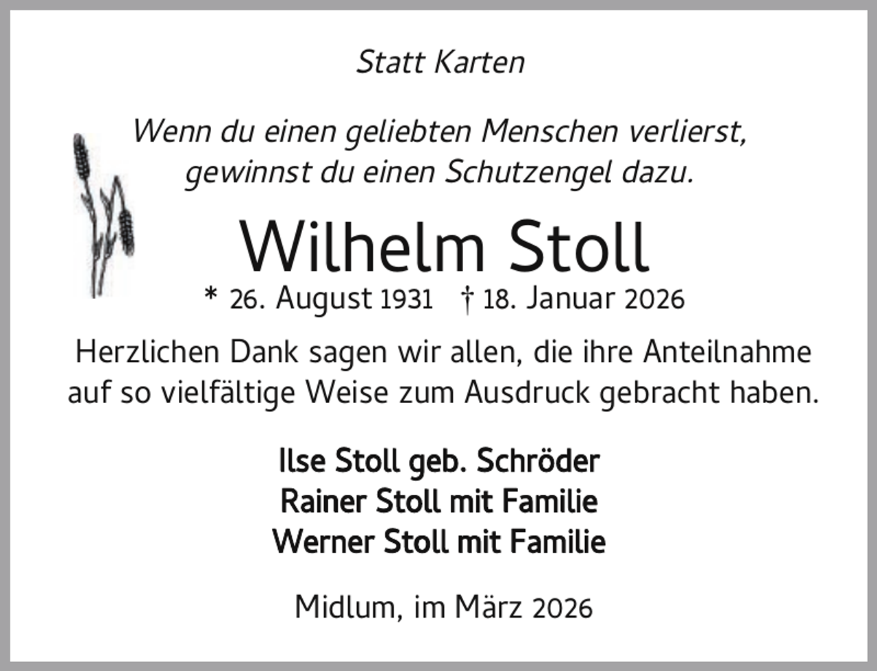 <p>Statt Karten<br />Wenn du einen geliebten Menschen verlierst,<br />gewinnst du einen Schutzengel dazu.</p><p>Wilhelm Stoll</p><p>* 26. August 1931 † 18. Januar 2026<br />Herzlichen Dank sagen wir allen, die ihre Anteilnahme<br />auf so vielfältige Weise zum Ausdruck gebracht haben.<br />Ilse Stoll geb. Schröder<br />Rainer Stoll mit Familie<br />Werner Stoll mit Familie<br />Midlum, im März 2026</p>
