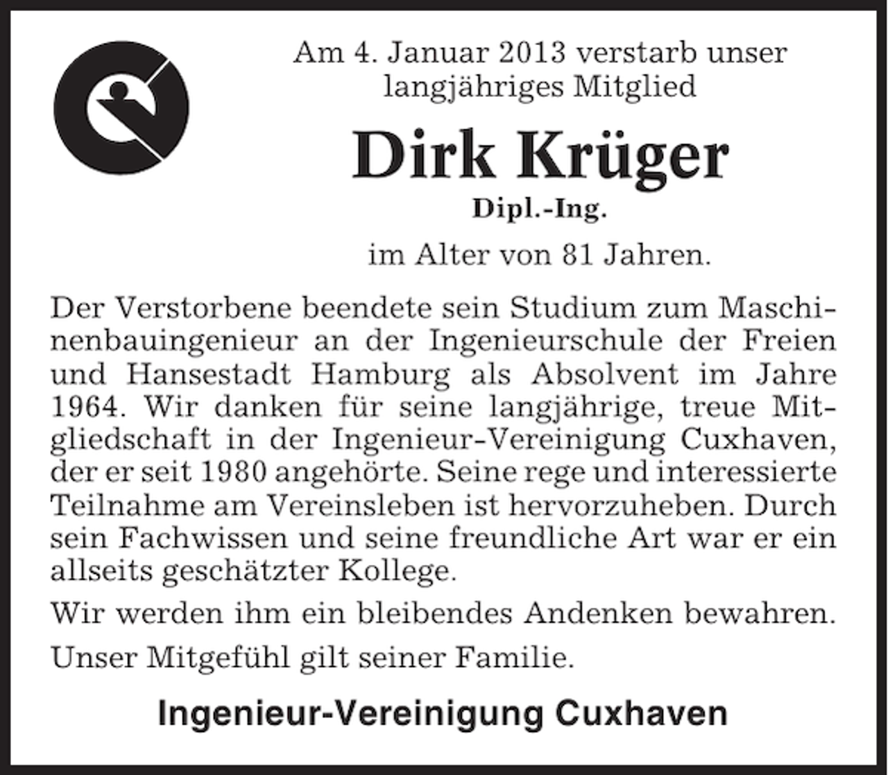 <p>Am 4. Januar 2013 verstarb unser<br />langjähriges Mitglied</p><p>Dirk Krüger<br />Dipl.-Ing.</p><p>im Alter von 81 Jahren.<br />Der Verstorbene beendete sein Studium zum Maschinenbauingenieur an der Ingenieurschule der Freien<br />und Hansestadt Hamburg als Absolvent im Jahre<br />1964. Wir danken für seine langjährige, treue Mitgliedschaft in der Ingenieur-Vereinigung Cuxhaven,<br />der er seit 1980 angehörte. Seine rege und interessierte<br />Teilnahme am Vereinsleben ist hervorzuheben. Durch<br />sein Fachwissen und seine freundliche Art war er ein<br />allseits geschätzter Kollege.<br />Wir werden ihm ein bleibendes Andenken bewahren.<br />Unser Mitgefühl gilt seiner Familie.</p><p>Ingenieur-Vereinigung Cuxhaven</p>