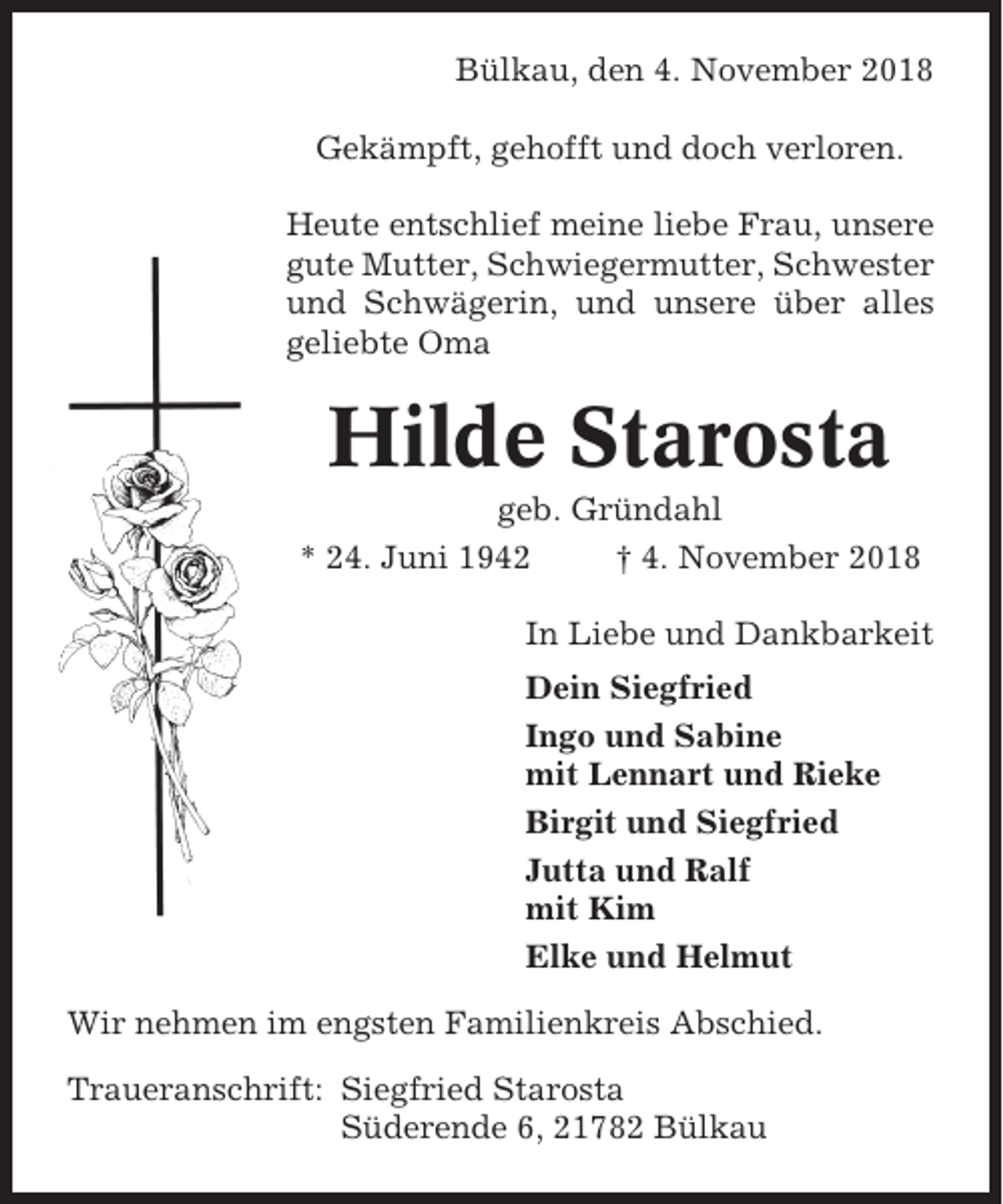 <p>Bülkau, den 4. November 2018<br />Gekämpft, gehofft und doch verloren.<br />Heute entschlief meine liebe Frau, unsere<br />gute Mutter, Schwiegermutter, Schwester<br />und Schwägerin, und unsere über alles<br />geliebte Oma</p><p>Hilde Starosta<br />geb. Gründahl<br />* 24. Juni 1942<br />† 4. November 2018<br />In Liebe und Dankbarkeit<br />Dein Siegfried<br />Ingo und Sabine<br />mit Lennart und Rieke<br />Birgit und Siegfried<br />Jutta und Ralf<br />mit Kim<br />Elke und Helmut<br />Wir nehmen im engsten Familienkreis Abschied.<br />Traueranschrift: Siegfried Starosta<br />Süderende 6, 21782 Bülkau</p>