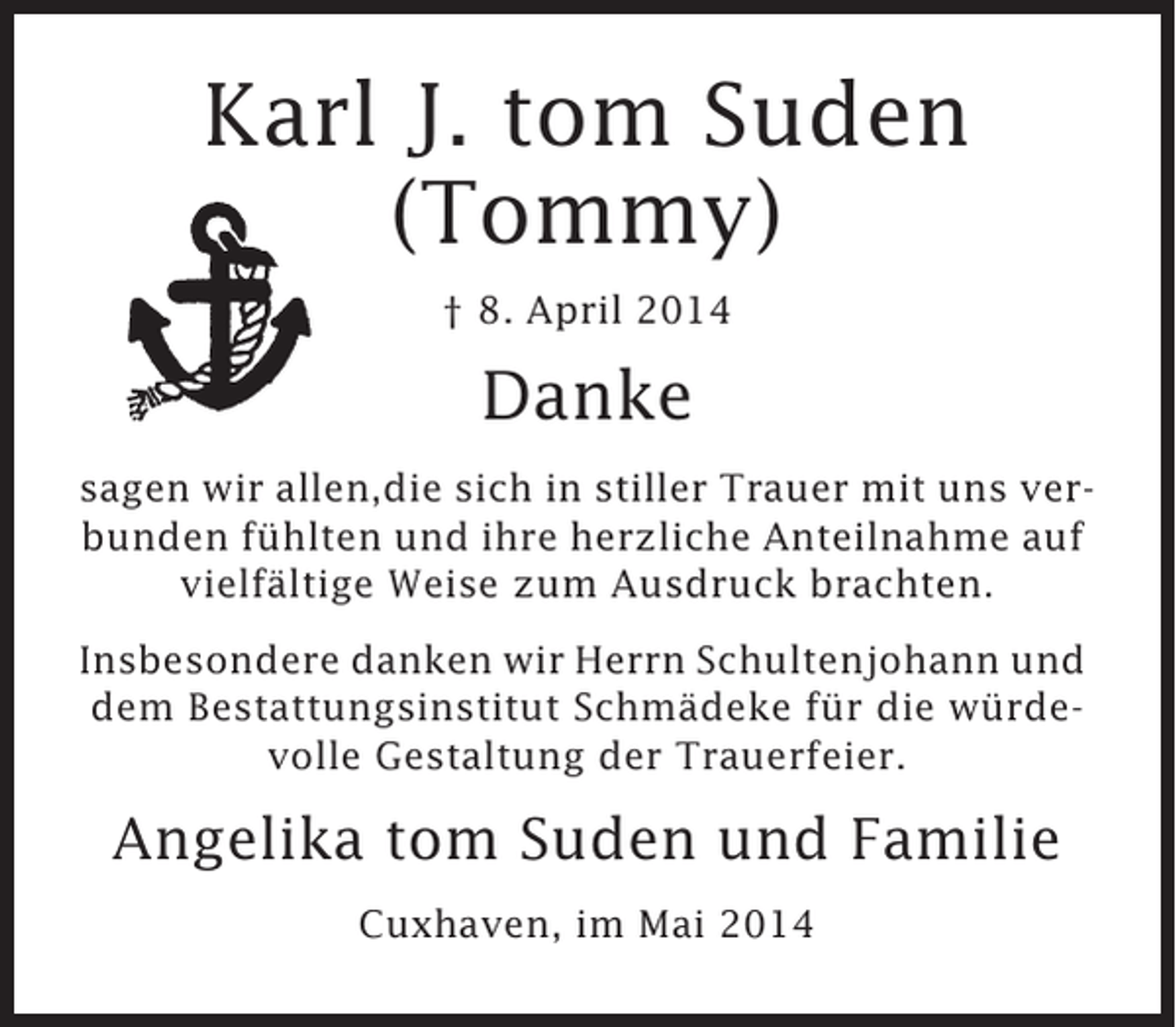 <p>Karl J. tom Suden<br />(Tommy)<br />† 8. April 2014</p><p>Danke<br />sagen wir allen,die sich in stiller Trauer mit uns verbunden fühlten und ihre herzliche Anteilnahme auf<br />vielfältige Weise zum Ausdruck brachten.<br />Insbesondere danken wir Herrn Schultenjohann und<br />dem Bestattungsinstitut Schmädeke für die würdevolle Gestaltung der Trauerfeier.</p><p>Angelika tom Suden und Familie<br />Cuxhaven, im Mai 2014</p>