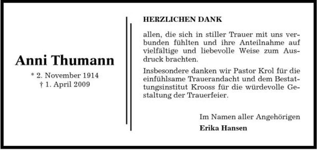 <p>HERZLICHEN DANK allen, die sich in stiller Trauer mit uns verbunden fühlten und ihre Anteilnahme auf vielfältige und liebevolle Weise zum Ausdruck brachten. Insbesondere danken wir Pastor Krol für die einfühlsame Trauerandacht und dem Bestattungsinstitut Krooss für die würdevolle Gestaltung der Trauerfeier. Im Namen aller Angehörigen Erika Hansen</p><p>Anni Thumann<br />* 2. November 1914 † 1. April 2009</p>