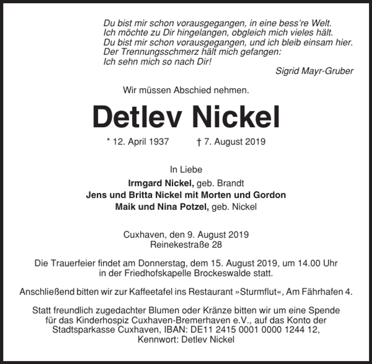 <p>Du bist mir schon vorausgegangen, in eine bess’re Welt.<br />Ich möchte zu Dir hingelangen, obgleich mich vieles hält.<br />Du bist mir schon vorausgegangen, und ich bleib einsam hier.<br />Der Trennungsschmerz hält mich gefangen:<br />Ich sehn mich so nach Dir!<br />Sigrid Mayr-Gruber<br />Wir müssen Abschied nehmen.</p><p>Detlev Nickel<br />* 12. April 1937</p><p>† 7. August 2019</p><p>In Liebe<br />Irmgard Nickel, geb. Brandt<br />Jens und Britta Nickel mit Morten und Gordon<br />Maik und Nina Potzel, geb. Nickel<br />Cuxhaven, den 9. August 2019<br />Reinekestraße 28<br />Die Trauerfeier findet am Donnerstag, dem 15. August 2019, um 14.00 Uhr<br />in der Friedhofskapelle Brockeswalde statt.<br />Anschließend bitten wir zur Kaffeetafel ins Restaurant »Sturmflut«, Am Fährhafen 4.<br />Statt freundlich zugedachter Blumen oder Kränze bitten wir um eine Spende<br />für das Kinderhospiz Cuxhaven-Bremerhaven e.V., auf das Konto der<br />Stadtsparkasse Cuxhaven, IBAN: DE11 2415 0001 0000 1244 12,<br />Kennwort: Detlev Nickel</p>