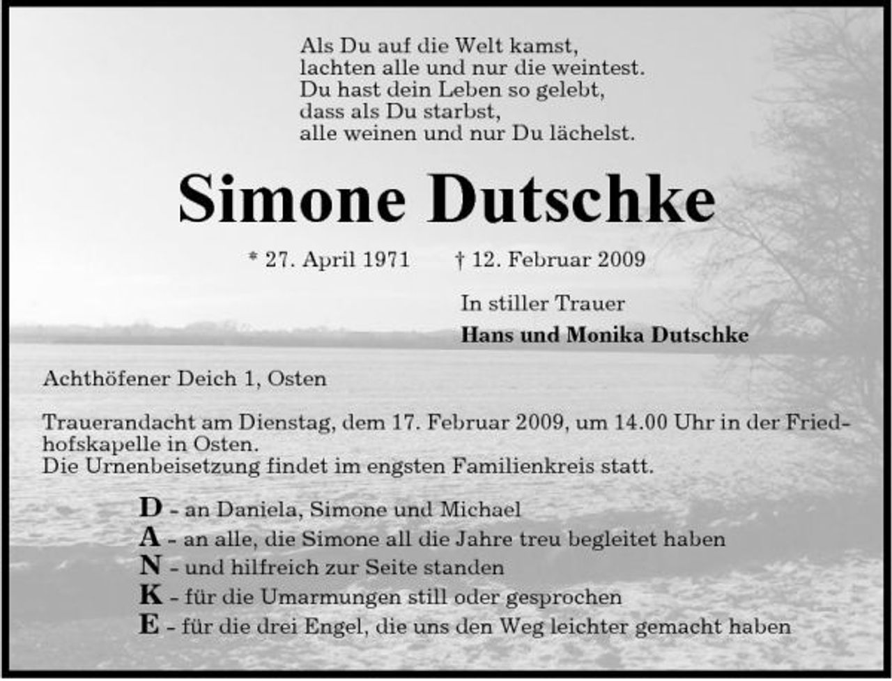 <p>Als Du auf die Welt kamst, lachten alle und nur die weintest. Du hast dein Leben so gelebt, dass als Du starbst, alle weinen und nur Du lächelst.</p><p>Simone Dutschke<br />* 27. April 1971 † 12. Februar 2009 In stiller Trauer Hans und Monika Dutschke Achthöfener Deich 1, Osten Trauerandacht am Dienstag, dem 17. Februar 2009, um 14.00 Uhr in der Friedhofskapelle in Osten. Die Urnenbeisetzung findet im engsten Familienkreis statt.</p><p>D - an Daniela, Simone und Michael A - an alle, die Simone all die Jahre treu begleitet haben N - und hilfreich zur Seite standen K - für die Umarmungen still oder gesprochen E - für die drei Engel, die uns den Weg leichter gemacht haben</p>