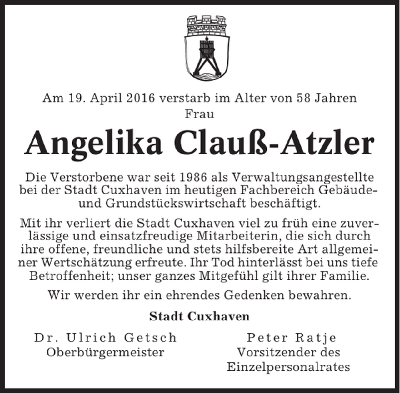<p>Am 19. April 2016 verstarb im Alter von 58 Jahren<br />Frau</p><p>Angelika Clauß-Atzler<br />Die Verstorbene war seit 1986 als Verwaltungsangestellte<br />bei der Stadt Cuxhaven im heutigen Fachbereich Gebäudeund Grundstückswirtschaft beschäftigt.<br />Mit ihr verliert die Stadt Cuxhaven viel zu früh eine zuverlässige und einsatzfreudige Mitarbeiterin, die sich durch<br />ihre offene, freundliche und stets hilfsbereite Art allgemeiner Wertschätzung erfreute. Ihr Tod hinterlässt bei uns tiefe<br />Betroffenheit; unser ganzes Mitgefühl gilt ihrer Familie.<br />Wir werden ihr ein ehrendes Gedenken bewahren.<br />Stadt Cuxhaven<br />Dr. Ulrich Getsch<br />Oberbürgermeister</p><p>Peter Ratje<br />Vorsitzender des<br />Einzelpersonalrates</p>