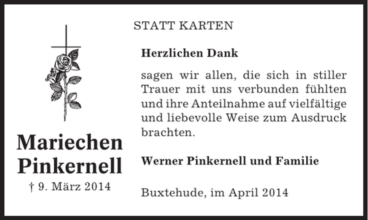 <p>STATT KARTEN<br />Herzlichen Dank</p><p>Mariechen<br />Pinkernell<br />† 9. März 2014</p><p>sagen wir allen, die sich in stiller<br />Trauer mit uns verbunden fühlten<br />und ihre Anteilnahme auf vielfältige<br />und liebevolle Weise zum Ausdruck<br />brachten.<br />Werner Pinkernell und Familie<br />Buxtehude, im April 2014</p>