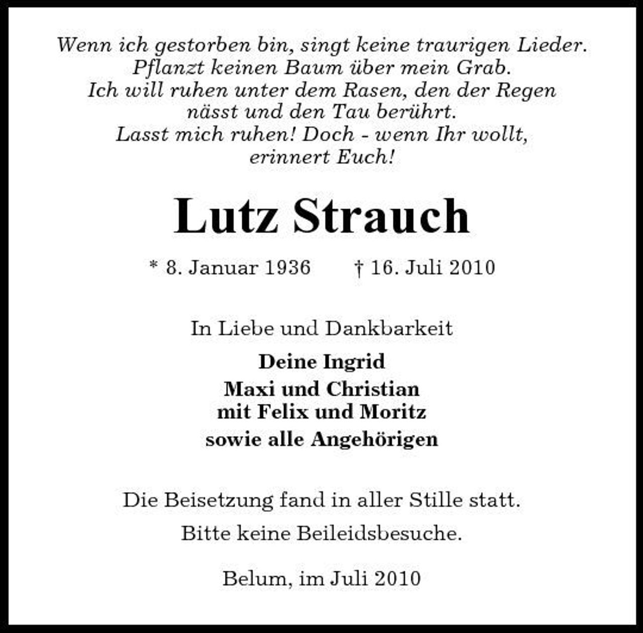 <p>Wenn ich gestorben bin, singt keine traurigen Lieder. Pflanzt keinen Baum über mein Grab. Ich will ruhen unter dem Rasen, den der Regen nässt und den Tau berührt. Lasst mich ruhen! Doch - wenn Ihr wollt, erinnert Euch!</p><p>Lutz Strauch<br />* 8. Januar 1936 † 16. Juli 2010 In Liebe und Dankbarkeit Deine Ingrid Maxi und Christian mit Felix und Moritz sowie alle Angehörigen Die Beisetzung fand in aller Stille statt. Bitte keine Beileidsbesuche. Belum, im Juli 2010</p>