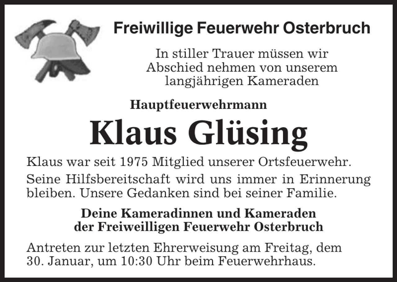 <p>Freiwillige Feuerwehr Osterbruch<br />In stiller Trauer müssen wir<br />Abschied nehmen von unserem<br />langjährigen Kameraden<br />Hauptfeuerwehrmann</p><p>Klaus Glüsing<br />Klaus war seit 1975 Mitglied unserer Ortsfeuerwehr.<br />Seine Hilfsbereitschaft wird uns immer in Erinnerung<br />bleiben. Unsere Gedanken sind bei seiner Familie.<br />Deine Kameradinnen und Kameraden<br />der Freiweilligen Feuerwehr Osterbruch<br />Antreten zur letzten Ehrerweisung am Freitag, dem<br />30. Januar, um 10:30 Uhr beim Feuerwehrhaus.</p>