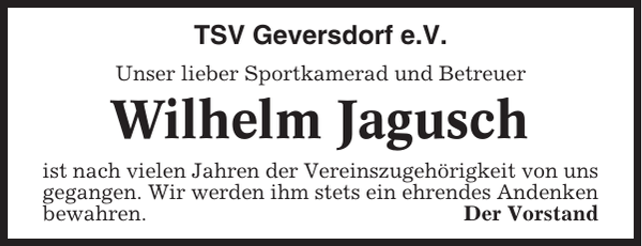 <p>TSV Geversdorf e.V.<br />Unser lieber Sportkamerad und Betreuer</p><p>Wilhelm Jagusch<br />ist nach vielen Jahren der Vereinszugehörigkeit von uns<br />gegangen. Wir werden ihm stets ein ehrendes Andenken<br />bewahren.<br />Der Vorstand</p>