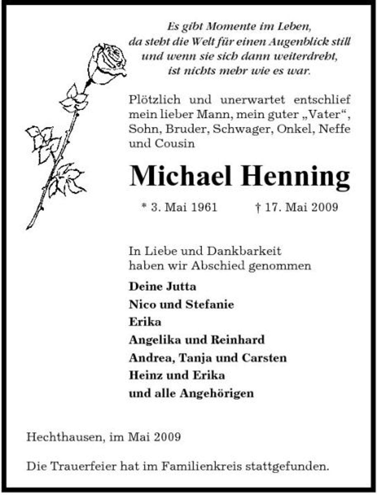 <p>Es gibt Momente im Leben, da steht die Welt für einen Augenblick still und wenn sie sich dann weiterdreht, ist nichts mehr wie es war. Plötzlich und unerwartet entschlief mein lieber Mann, mein guter „Vater“, Sohn, Bruder, Schwager, Onkel, Neffe und Cousin</p><p>Michael Henning<br />* 3. Mai 1961 † 17. Mai 2009 In Liebe und Dankbarkeit haben wir Abschied genommen Deine Jutta Nico und Stefanie Erika Angelika und Reinhard Andrea, Tanja und Carsten Heinz und Erika und alle Angehörigen</p><p>Hechthausen, im Mai 2009 Die Trauerfeier hat im Familienkreis stattgefunden.</p>