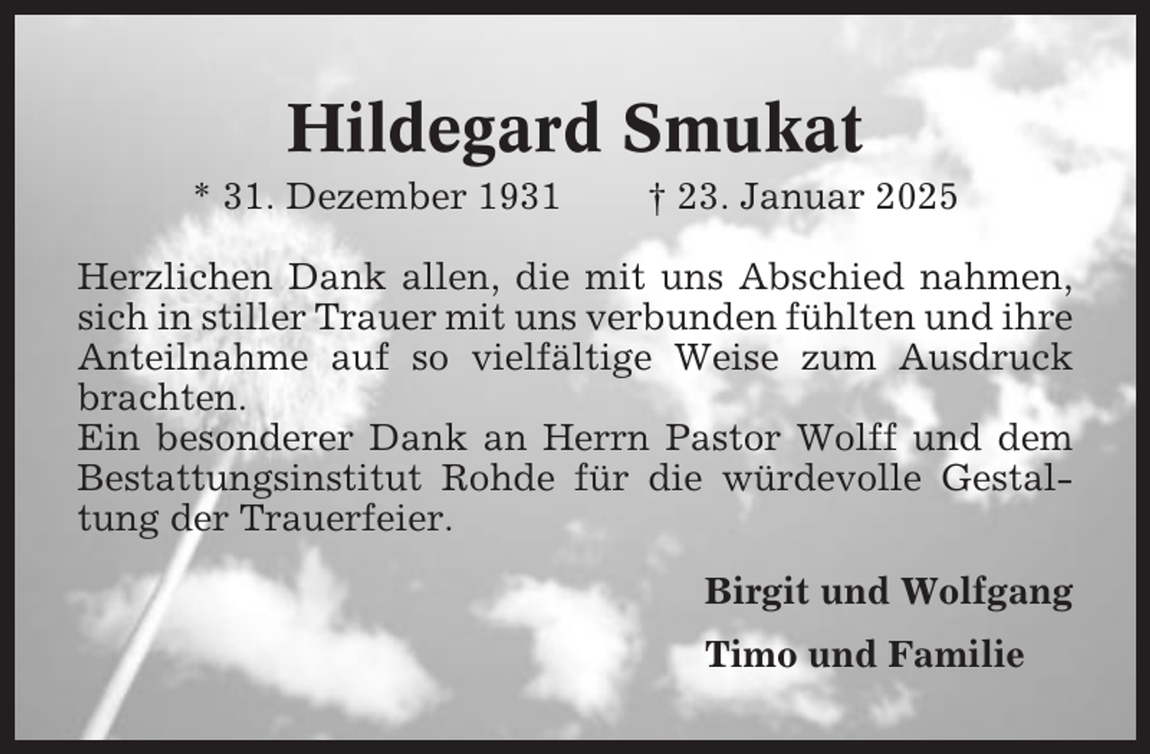 <p>Hildegard Smukat<br />* 31. Dezember 1931</p><p>† 23. Januar 2025</p><p>Herzlichen Dank allen, die mit uns Abschied nahmen,<br />sich in stiller Trauer mit uns verbunden fühlten und ihre<br />Anteilnahme auf so vielfältige Weise zum Ausdruck<br />brachten.<br />Ein besonderer Dank an Herrn Pastor Wolff und dem<br />Bestattungsinstitut Rohde für die würdevolle Gestaltung der Trauerfeier.<br />Birgit und Wolfgang<br />Timo und Familie</p>