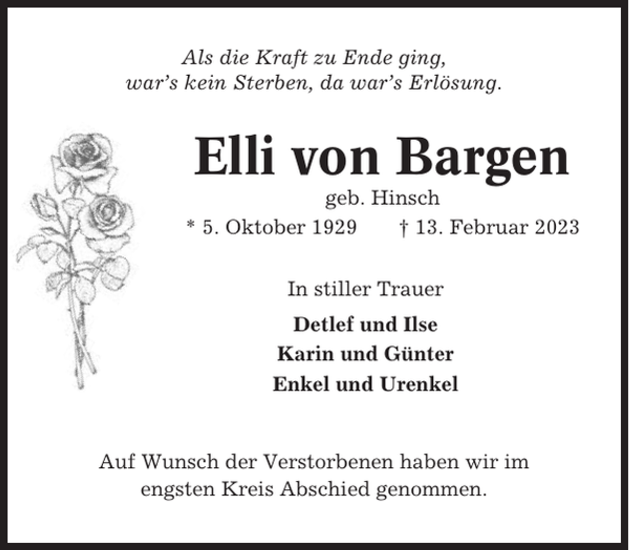 <p>Als die Kraft zu Ende ging,<br />war’s kein Sterben, da war’s Erlösung.</p><p>Elli von Bargen<br />geb. Hinsch<br />* 5. Oktober 1929<br />† 13. Februar 2023<br />In stiller Trauer<br />Detlef und Ilse<br />Karin und Günter<br />Enkel und Urenkel</p><p>Auf Wunsch der Verstorbenen haben wir im<br />engsten Kreis Abschied genommen.</p>