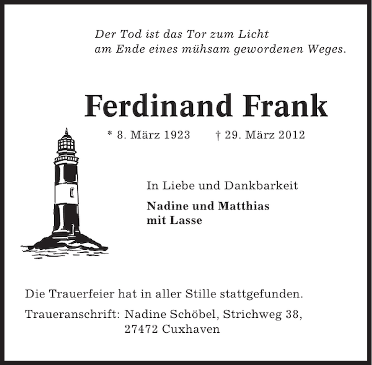<p>Der Tod ist das Tor zum Licht<br />am Ende eines mühsam gewordenen Weges.</p><p>Ferdinand Frank<br />* 8. März 1923</p><p>† 29. März 2012</p><p>In Liebe und Dankbarkeit<br />Nadine und Matthias<br />mit Lasse</p><p>Die Trauerfeier hat in aller Stille stattgefunden.<br />Traueranschrift: Nadine Schöbel, Strichweg 38,<br />27472 Cuxhaven</p>