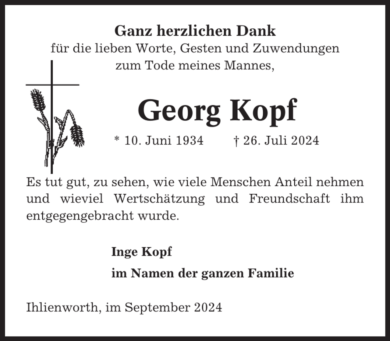 <p>Ganz herzlichen Dank<br />für die lieben Worte, Gesten und Zuwendungen<br />zum Tode meines Mannes,</p><p>Georg Kopf<br />* 10. Juni 1934</p><p>† 26. Juli 2024</p><p>Es tut gut, zu sehen, wie viele Menschen Anteil nehmen<br />und wieviel Wertschätzung und Freundschaft ihm<br />entgegengebracht wurde.<br />Inge Kopf<br />im Namen der ganzen Familie<br />Ihlienworth, im September 2024</p>