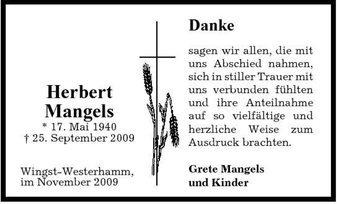 <p>Danke<br />sagen wir allen, die mit uns Abschied nahmen, sich in stiller Trauer mit uns verbunden fühlten und ihre Anteilnahme auf so vielfältige und herzliche Weise zum Ausdruck brachten. Grete Mangels und Kinder</p><p>Herbert Mangels<br />* 17. Mai 1940 † 25. September 2009 Wingst-Westerhamm, im November 2009</p>