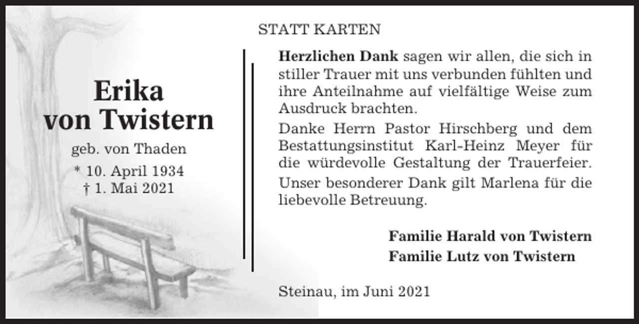 <p>STATT KARTEN</p><p>Erika<br />von Twistern<br />geb. von Thaden<br />* 10. April 1934<br />† 1. Mai 2021</p><p>Herzlichen Dank sagen wir allen, die sich in<br />stiller Trauer mit uns verbunden fühlten und<br />ihre Anteilnahme auf vielfältige Weise zum<br />Ausdruck brachten.<br />Danke Herrn Pastor Hirschberg und dem<br />Bestattungsinstitut Karl-Heinz Meyer für<br />die würdevolle Gestaltung der Trauerfeier.<br />Unser besonderer Dank gilt Marlena für die<br />liebevolle Betreuung.<br />Familie Harald von Twistern<br />Familie Lutz von Twistern<br />Steinau, im Juni 2021</p>