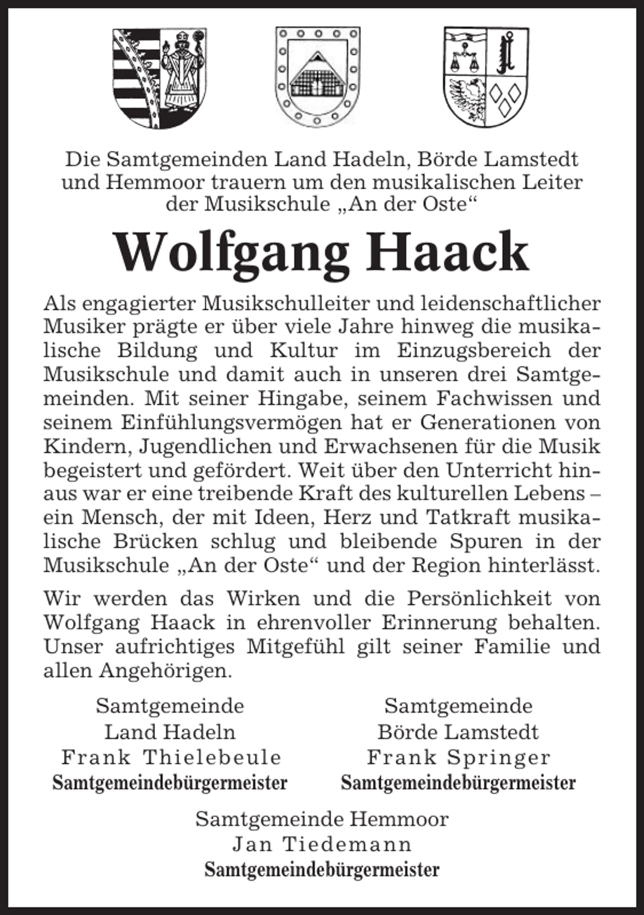 <p>Die Samtgemeinden Land Hadeln, Börde Lamstedt<br />und Hemmoor trauern um den musikalischen Leiter<br />der Musikschule „An der Oste“</p><p>Wolfgang Haack<br />Als engagierter Musikschulleiter und leidenschaftlicher<br />Musiker prägte er über viele Jahre hinweg die musikalische Bildung und Kultur im Einzugsbereich der<br />Musikschule und damit auch in unseren drei Samtgemeinden. Mit seiner Hingabe, seinem Fachwissen und<br />seinem Einfühlungsvermögen hat er Generationen von<br />Kindern, Jugendlichen und Erwachsenen für die Musik<br />begeistert und gefördert. Weit über den Unterricht hinaus war er eine treibende Kraft des kulturellen Lebens –<br />ein Mensch, der mit Ideen, Herz und Tatkraft musikalische Brücken schlug und bleibende Spuren in der<br />Musikschule „An der Oste“ und der Region hinterlässt.<br />Wir werden das Wirken und die Persönlichkeit von<br />Wolfgang Haack in ehrenvoller Erinnerung behalten.<br />Unser aufrichtiges Mitgefühl gilt seiner Familie und<br />allen Angehörigen.<br />Samtgemeinde<br />Land Hadeln<br />Frank Thielebeule<br />Samtgemeindebürgermeister</p><p>Samtgemeinde<br />Börde Lamstedt<br />Frank Springer<br />Samtgemeindebürgermeister</p><p>Samtgemeinde Hemmoor<br />Jan Tiedemann<br />Samtgemeindebürgermeister</p>