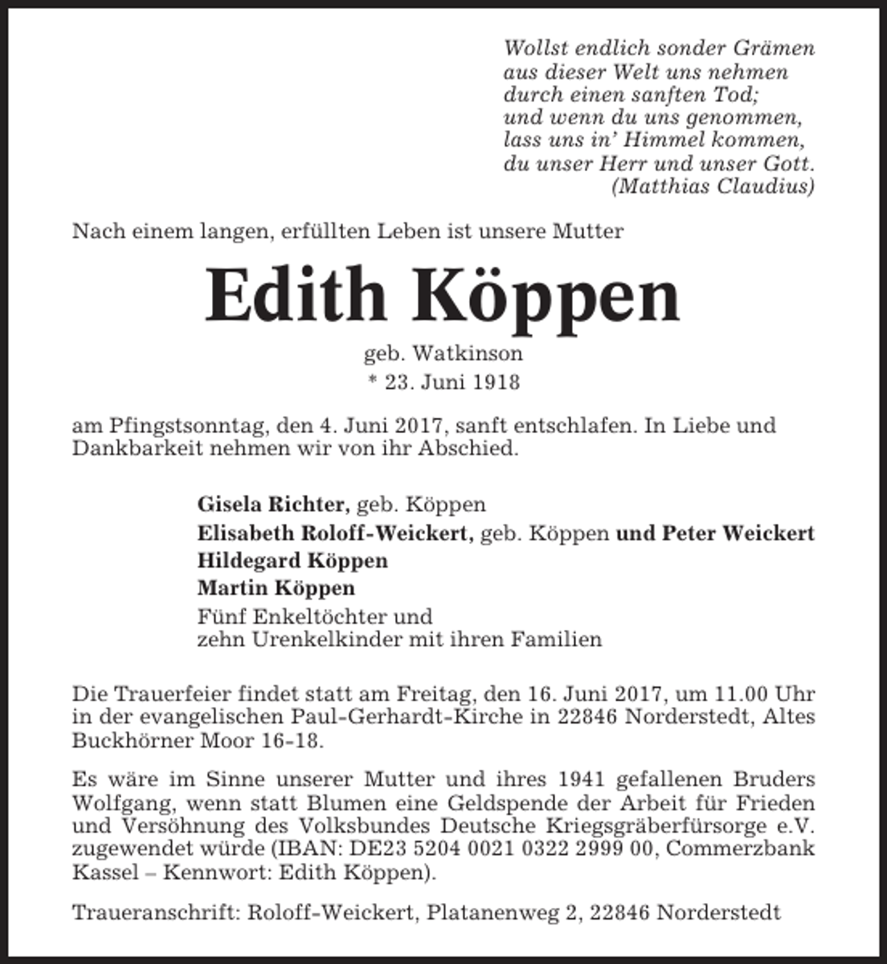 <p>Wollst endlich sonder Grämen<br />aus dieser Welt uns nehmen<br />durch einen sanften Tod;<br />und wenn du uns genommen,<br />lass uns in’ Himmel kommen,<br />du unser Herr und unser Gott.<br />(Matthias Claudius)<br />Nach einem langen, erfüllten Leben ist unsere Mutter</p><p>Edith Köppen<br />geb. Watkinson<br />* 23. Juni 1918<br />am Pfingstsonntag, den 4. Juni 2017, sanft entschlafen. In Liebe und<br />Dankbarkeit nehmen wir von ihr Abschied.<br />Gisela Richter, geb. Köppen<br />Elisabeth Roloff-Weickert, geb. Köppen und Peter Weickert<br />Hildegard Köppen<br />Martin Köppen<br />Fünf Enkeltöchter und<br />zehn Urenkelkinder mit ihren Familien<br />Die Trauerfeier findet statt am Freitag, den 16. Juni 2017, um 11.00 Uhr<br />in der evangelischen Paul-Gerhardt-Kirche in 22846 Norderstedt, Altes<br />Buckhörner Moor 16-18.<br />Es wäre im Sinne unserer Mutter und ihres 1941 gefallenen Bruders<br />Wolfgang, wenn statt Blumen eine Geldspende der Arbeit für Frieden<br />und Versöhnung des Volksbundes Deutsche Kriegsgräberfürsorge e.V.<br />zugewendet würde (IBAN: DE23 5204 0021 032999 00, Commerzbank<br />Kassel – Kennwort: Edith Köppen).<br />Traueranschrift: Roloff-Weickert, Platanenweg 2, 22846 Norderstedt</p>