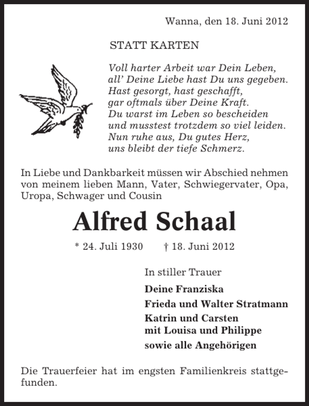 <p>Wanna, den 18. Juni 2012</p><p>STATT KARTEN<br />Voll harter Arbeit war Dein Leben,<br />all’ Deine Liebe hast Du uns gegeben.<br />Hast gesorgt, hast geschafft,<br />gar oftmals über Deine Kraft.<br />Du warst im Leben so bescheiden<br />und musstest trotzdem so viel leiden.<br />Nun ruhe aus, Du gutes Herz,<br />uns bleibt der tiefe Schmerz.<br />In Liebe und Dankbarkeit müssen wir Abschied nehmen<br />von meinem lieben Mann, Vater, Schwiegervater, Opa,<br />Uropa, Schwager und Cousin</p><p>Alfred Schaal<br />* 24. Juli 1930</p><p>† 18. Juni 2012<br />In stiller Trauer<br />Deine Franziska<br />Frieda und Walter Stratmann<br />Katrin und Carsten<br />mit Louisa und Philippe<br />sowie alle Angehörigen</p><p>Die Trauerfeier hat im engsten Familienkreis stattgefunden.</p>