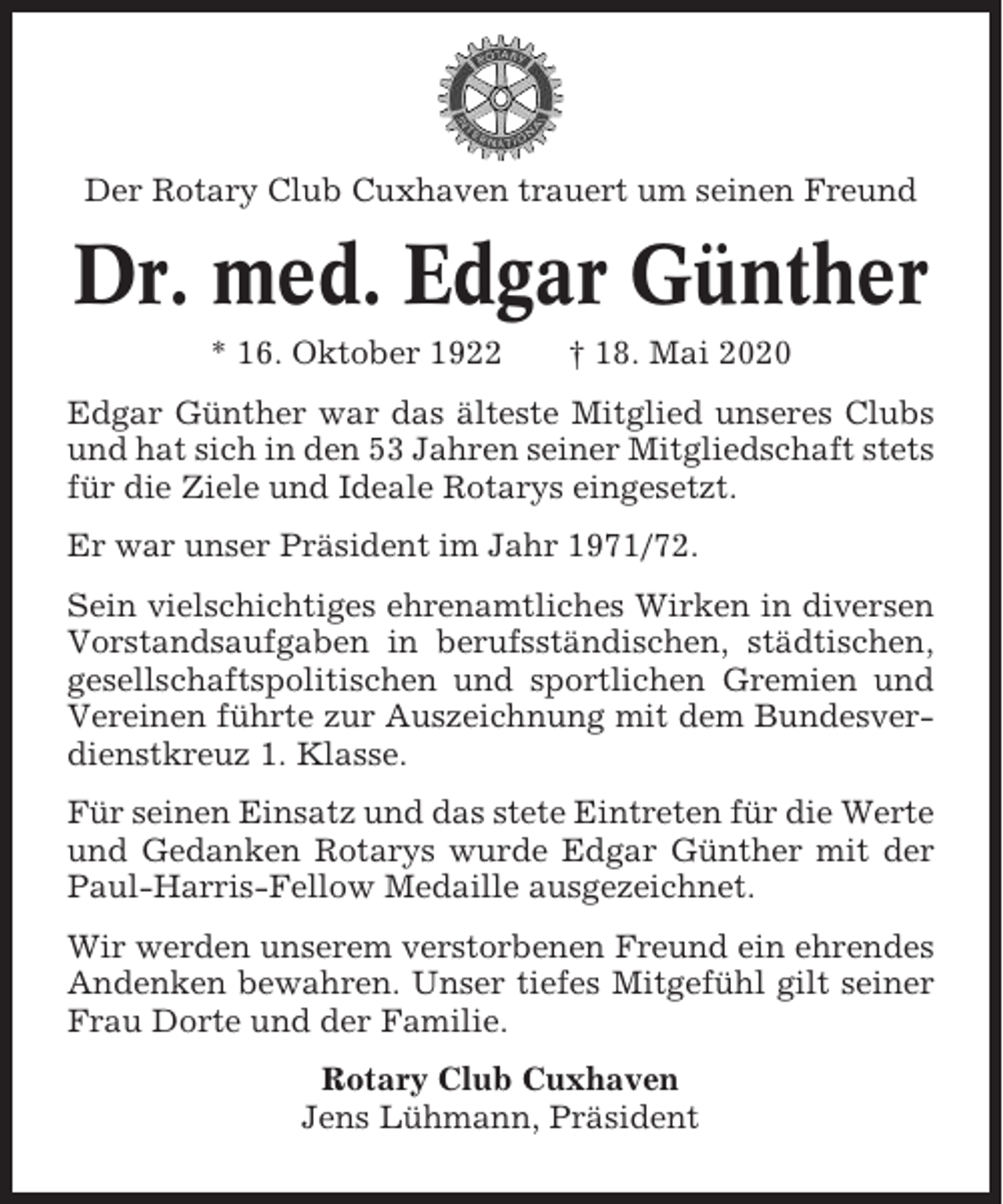 <p>Der Rotary Club Cuxhaven trauert um seinen Freund</p><p>Dr. med. Edgar Günther<br />* 16. Oktober 1922</p><p>† 18. Mai 2020</p><p>Edgar Günther war das älteste Mitglied unseres Clubs<br />und hat sich in den 53 Jahren seiner Mitgliedschaft stets<br />für die Ziele und Ideale Rotarys eingesetzt.<br />Er war unser Präsident im Jahr 1971/72.<br />Sein vielschichtiges ehrenamtliches Wirken in diversen<br />Vorstandsaufgaben in berufsständischen, städtischen,<br />gesellschaftspolitischen und sportlichen Gremien und<br />Vereinen führte zur Auszeichnung mit dem Bundesverdienstkreuz 1. Klasse.<br />Für seinen Einsatz und das stete Eintreten für die Werte<br />und Gedanken Rotarys wurde Edgar Günther mit der<br />Paul-Harris-Fellow Medaille ausgezeichnet.<br />Wir werden unserem verstorbenen Freund ein ehrendes<br />Andenken bewahren. Unser tiefes Mitgefühl gilt seiner<br />Frau Dorte und der Familie.<br />Rotary Club Cuxhaven<br />Jens Lühmann, Präsident</p>