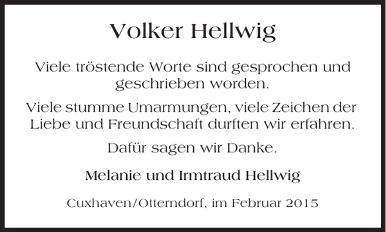 <p>Volker Hellwig<br />Viele tröstende Worte sind gesprochen und<br />geschrieben worden.<br />Viele stumme Umarmungen, viele Zeichen der<br />Liebe und Freundschaft durften wir erfahren.<br />Dafür sagen wir Danke.<br />Melanie und Irmtraud Hellwig<br />Cuxhaven / Otterndorf, im Februar 2015</p>