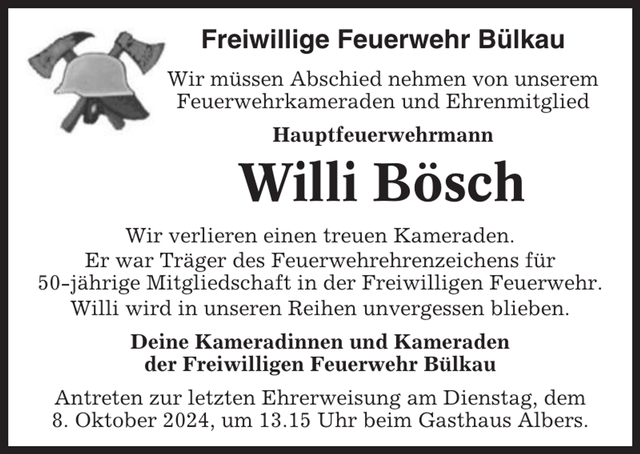 <p>Freiwillige Feuerwehr Bülkau<br />Wir müssen Abschied nehmen von unserem<br />Feuerwehrkameraden und Ehrenmitglied<br />Hauptfeuerwehrmann</p><p>Willi Bösch<br />Wir verlieren einen treuen Kameraden.<br />Er war Träger des Feuerwehrehrenzeichens für<br />50-jährige Mitgliedschaft in der Freiwilligen Feuerwehr.<br />Willi wird in unseren Reihen unvergessen blieben.<br />Deine Kameradinnen und Kameraden<br />der Freiwilligen Feuerwehr Bülkau<br />Antreten zur letzten Ehrerweisung am Dienstag, dem<br />8. Oktober 2024, um 13.15 Uhr beim Gasthaus Albers.</p>