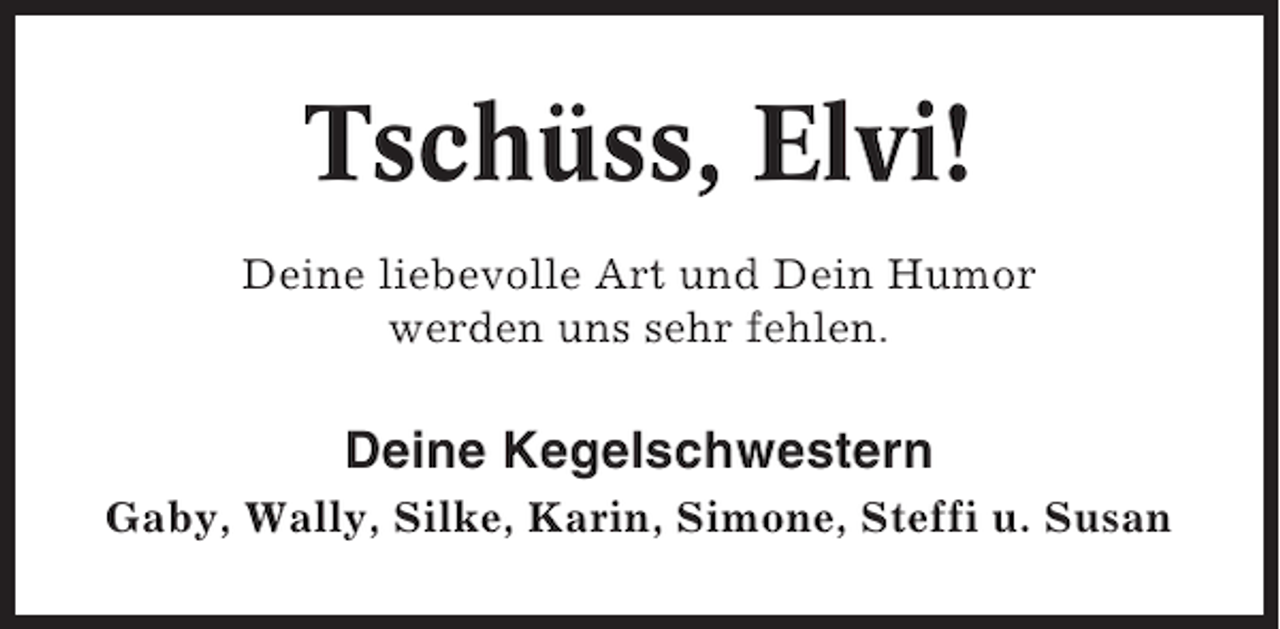 <p>Tschüss, Elvi!<br />Deine liebevolle Art und Dein Humor<br />werden uns sehr fehlen.</p><p>Deine Kegelschwestern<br />Gaby, Wally, Silke, Karin, Simone, Steffi u. Susan</p>