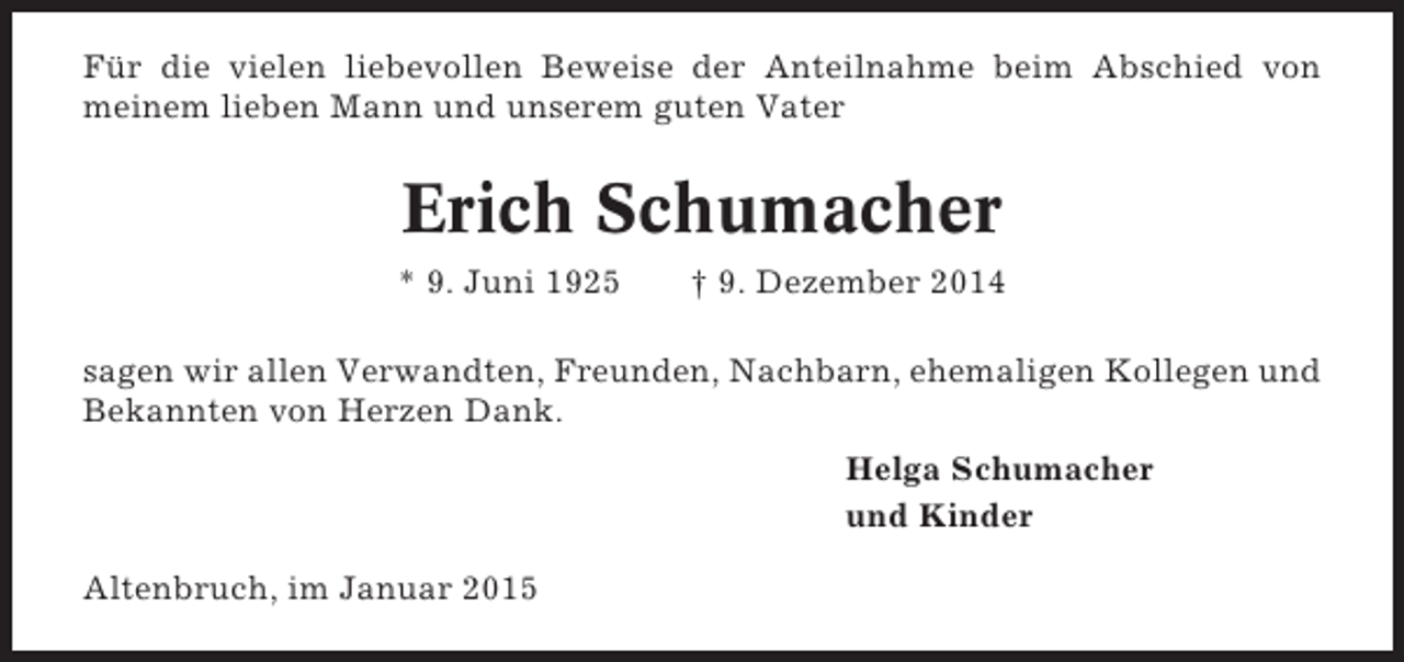 <p>Für die vielen liebevollen Beweise der Anteilnahme beim Abschied von<br />meinem lieben Mann und unserem guten Vater</p><p>Erich Schumacher<br />* 9. Juni 1925</p><p>† 9. Dezember 2014</p><p>sagen wir allen Verwandten, Freunden, Nachbarn, ehemaligen Kollegen und<br />Bekannten von Herzen Dank.<br />Helga Schumacher<br />und Kinder<br />Altenbruch, im Januar 2015</p>