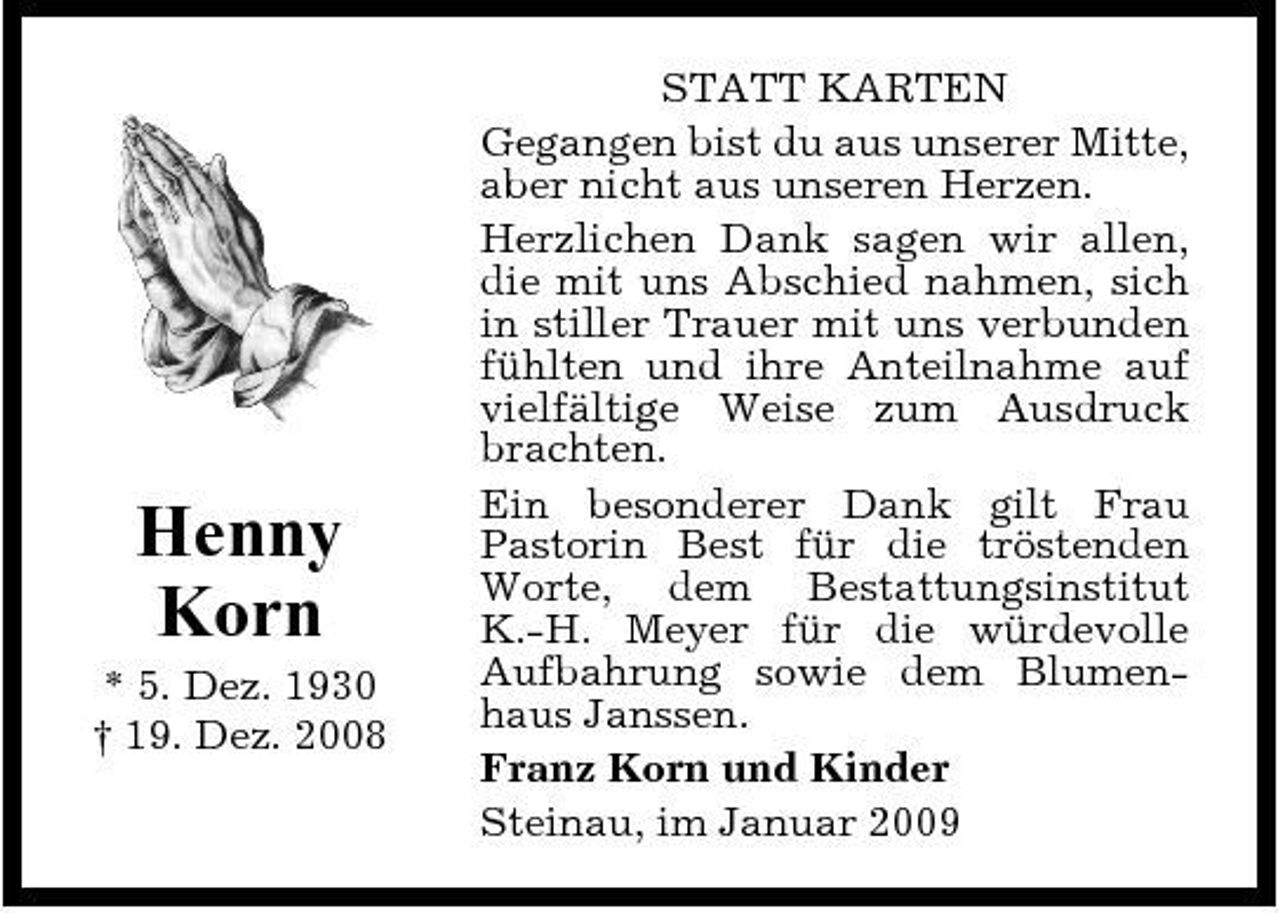 <p>Henny Korn<br />* 5. Dez. 1930 † 19. Dez. 2008</p><p>STATT KARTEN Gegangen bist du aus unserer Mitte, aber nicht aus unseren Herzen. Herzlichen Dank sagen wir allen, die mit uns Abschied nahmen, sich in stiller Trauer mit uns verbunden fühlten und ihre Anteilnahme auf vielfältige Weise zum Ausdruck brachten. Ein besonderer Dank gilt Frau Pastorin Best für die tröstenden Worte, dem Bestattungsinstitut K.-H. Meyer für die würdevolle Aufbahrung sowie dem Blumenhaus Janssen. Franz Korn und Kinder Steinau, im Januar 2009</p>