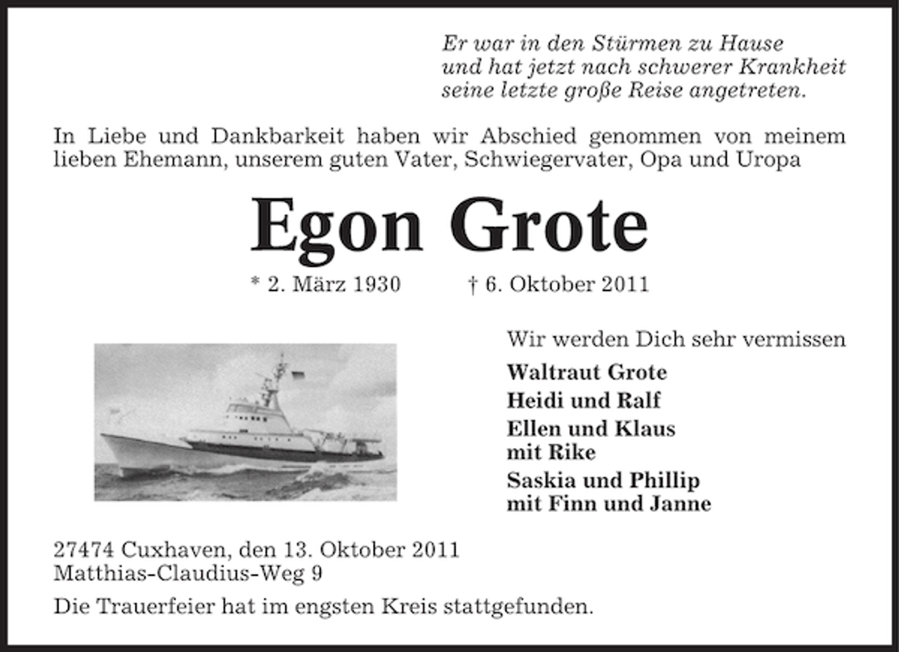 <p>Er war in den Stürmen zu Hause<br />und hat jetzt nach schwerer Krankheit<br />seine letzte große Reise angetreten.<br />In Liebe und Dankbarkeit haben wir Abschied genommen von meinem<br />lieben Ehemann, unserem guten Vater, Schwiegervater, Opa und Uropa</p><p>Egon Grote<br />* 2. März 1930</p><p>† 6. Oktober 2011<br />Wir werden Dich sehr vermissen<br />Waltraut Grote<br />Heidi und Ralf<br />Ellen und Klaus<br />mit Rike<br />Saskia und Phillip<br />mit Finn und Janne</p><p>27474 Cuxhaven, den 13. Oktober 2011<br />Matthias-Claudius-Weg 9<br />Die Trauerfeier hat im engsten Kreis stattgefunden.</p>