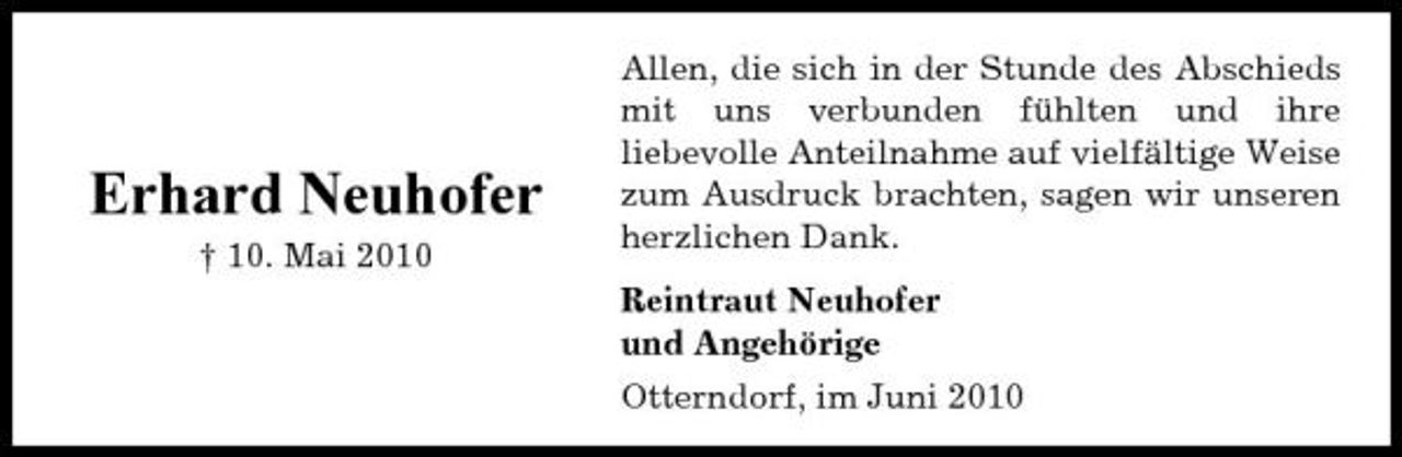 <p>Erhard Neuhofer<br />† 10. Mai 2010</p><p>Allen, die sich in der Stunde des Abschieds mit uns verbunden fühlten und ihre liebevolle Anteilnahme auf vielfältige Weise zum Ausdruck brachten, sagen wir unseren herzlichen Dank. Reintraut Neuhofer und Angehörige Otterndorf, im Juni 2010</p>