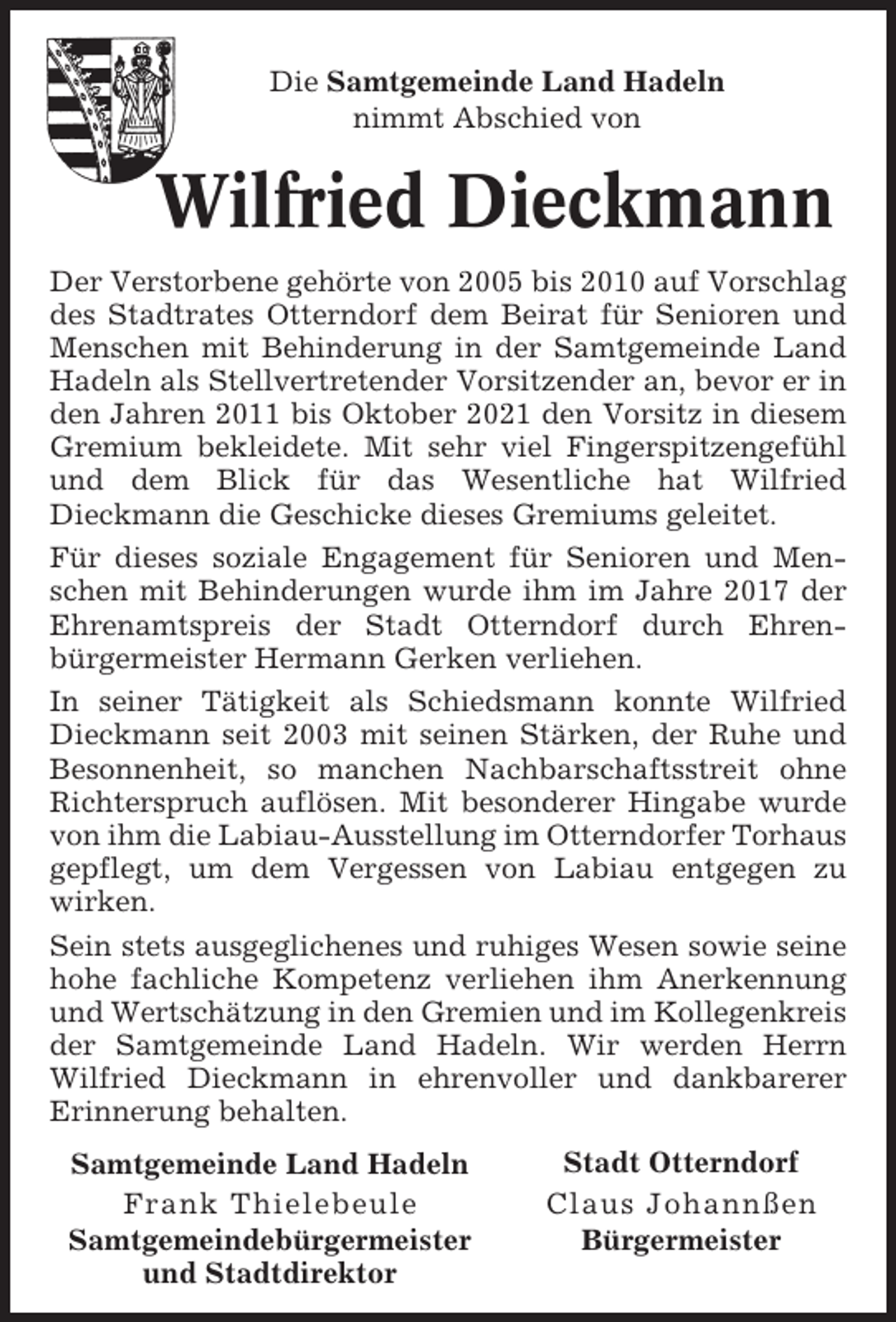 <p>Die Samtgemeinde Land Hadeln<br />nimmt Abschied von</p><p>Wilfried Dieckmann<br />Der Verstorbene gehörte von 2005 bis 2010 auf Vorschlag<br />des Stadtrates Otterndorf dem Beirat für Senioren und<br />Menschen mit Behinderung in der Samtgemeinde Land<br />Hadeln als Stellvertretender Vorsitzender an, bevor er in<br />den Jahren 2011 bis Oktober 2021 den Vorsitz in diesem<br />Gremium bekleidete. Mit sehr viel Fingerspitzengefühl<br />und dem Blick für das Wesentliche hat Wilfried<br />Dieckmann die Geschicke dieses Gremiums geleitet.<br />Für dieses soziale Engagement für Senioren und Menschen mit Behinderungen wurde ihm im Jahre 2017 der<br />Ehrenamtspreis der Stadt Otterndorf durch Ehrenbürgermeister Hermann Gerken verliehen.<br />In seiner Tätigkeit als Schiedsmann konnte Wilfried<br />Dieckmann seit 2003 mit seinen Stärken, der Ruhe und<br />Besonnenheit, so manchen Nachbarschaftsstreit ohne<br />Richterspruch auflösen. Mit besonderer Hingabe wurde<br />von ihm die Labiau-Ausstellung im Otterndorfer Torhaus<br />gepflegt, um dem Vergessen von Labiau entgegen zu<br />wirken.<br />Sein stets ausgeglichenes und ruhiges Wesen sowie seine<br />hohe fachliche Kompetenz verliehen ihm Anerkennung<br />und Wertschätzung in den Gremien und im Kollegenkreis<br />der Samtgemeinde Land Hadeln. Wir werden Herrn<br />Wilfried Dieckmann in ehrenvoller und dankbarerer<br />Erinnerung behalten.<br />Samtgemeinde Land Hadeln<br />Frank Thielebeule<br />Samtgemeindebürgermeister<br />und Stadtdirektor</p><p>Stadt Otterndorf<br />Claus Johannßen<br />Bürgermeister</p>