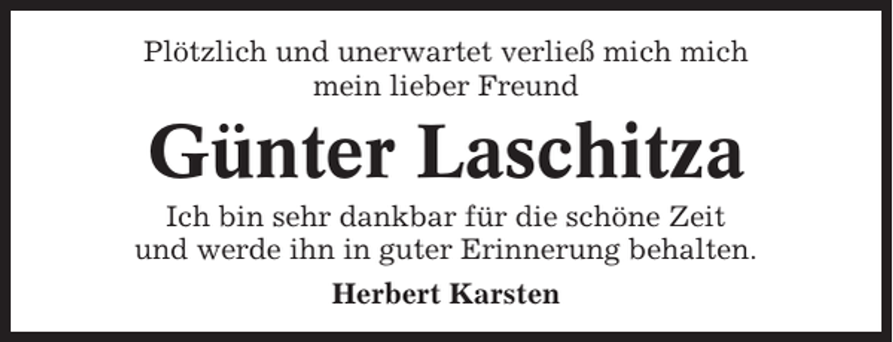 <p>Plötzlich und unerwartet verließ mich mich<br />mein lieber Freund</p><p>Günter Laschitza<br />Ich bin sehr dankbar für die schöne Zeit<br />und werde ihn in guter Erinnerung behalten.<br />Herbert Karsten</p>
