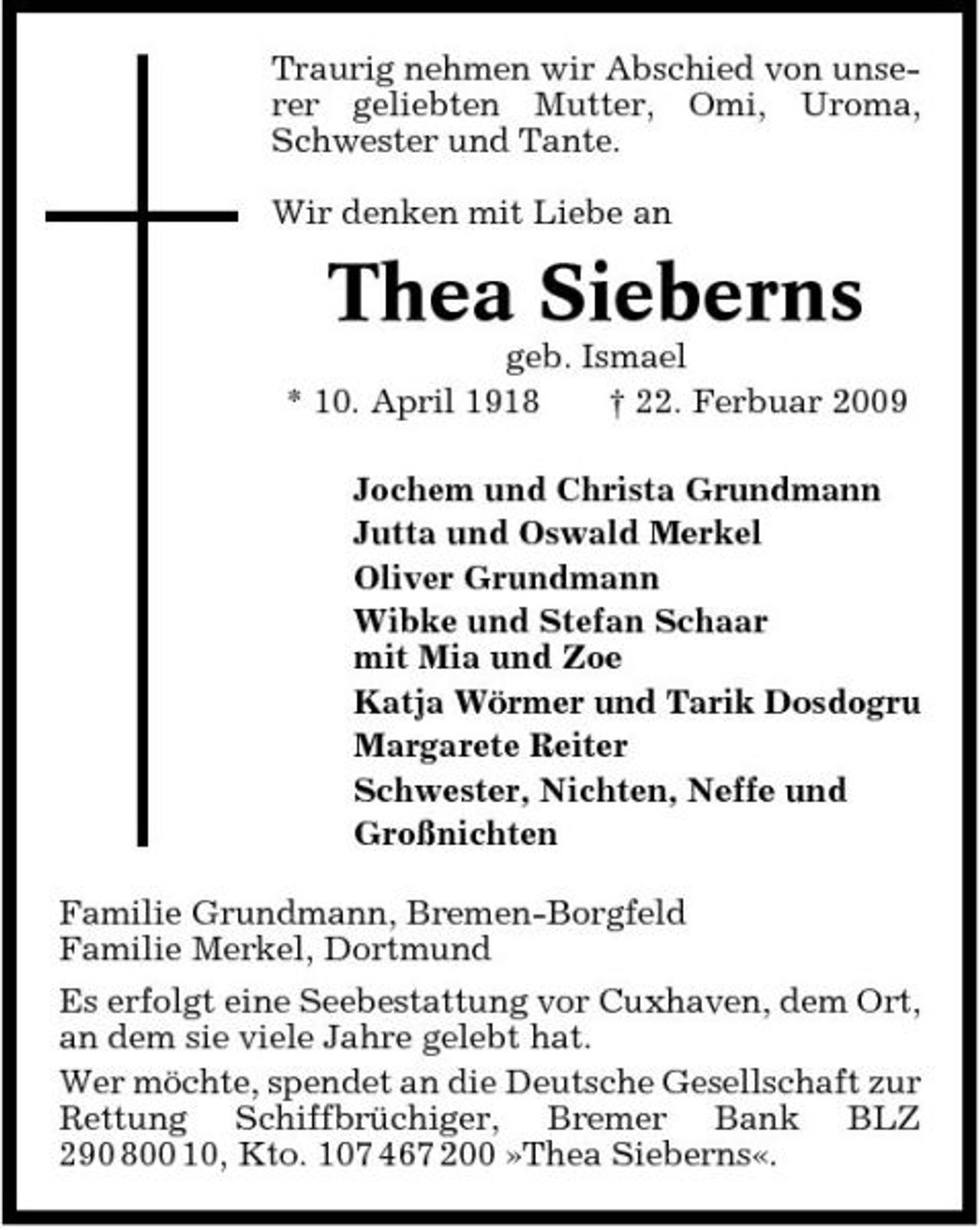 <p>Traurig nehmen wir Abschied von unserer geliebten Mutter, Omi, Uroma, Schwester und Tante. Wir denken mit Liebe an</p><p>Thea Sieberns<br />geb. Ismael * 10. April 1918 † 22. Ferbuar 2009 Jochem und Christa Grundmann Jutta und Oswald Merkel Oliver Grundmann Wibke und Stefan Schaar mit Mia und Zoe Katja Wörmer und Tarik Dosdogru Margarete Reiter Schwester, Nichten, Neffe und Großnichten Familie Grundmann, Bremen-Borgfeld Familie Merkel, Dortmund Es erfolgt eine Seebestattung vor Cuxhaven, dem Ort, an dem sie viele Jahre gelebt hat. Wer möchte, spendet an die Deutsche Gesellschaft zur Rettung Schiffbrüchiger, Bremer Bank BLZ 290 800 10, Kto. 107 467 200 »Thea Sieberns«.</p>