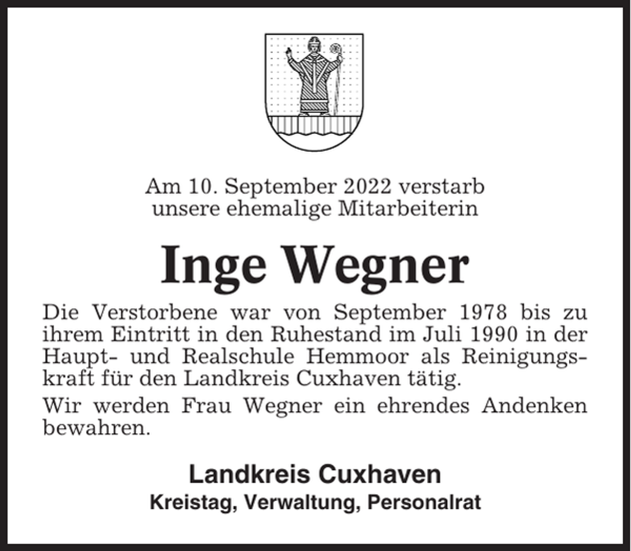 <p>Am 10. September 2022 verstarb<br />unsere ehemalige Mitarbeiterin</p><p>Inge Wegner<br />Die Verstorbene war von September 1978 bis zu<br />ihrem Eintritt in den Ruhestand im Juli 1990 in der<br />Haupt- und Realschule Hemmoor als Reinigungskraft für den Landkreis Cuxhaven tätig.<br />Wir werden Frau Wegner ein ehrendes Andenken<br />bewahren.</p><p>Landkreis Cuxhaven<br />Kreistag, Verwaltung, Personalrat</p>