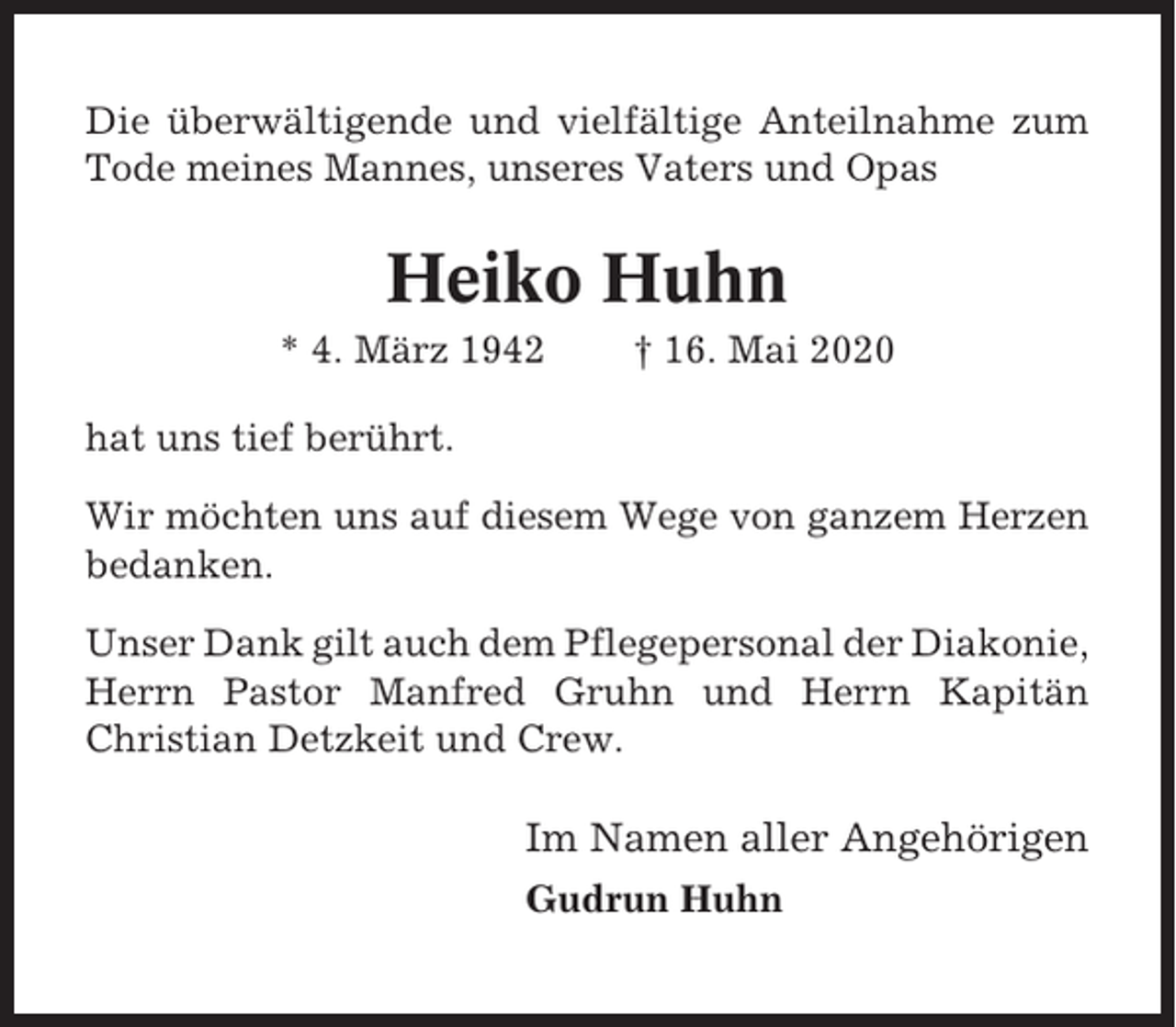 <p>Die überwältigende und vielfältige Anteilnahme zum<br />Tode meines Mannes, unseres Vaters und Opas</p><p>Heiko Huhn<br />* 4. März 1942</p><p>† 16. Mai 2020</p><p>hat uns tief berührt.<br />Wir möchten uns auf diesem Wege von ganzem Herzen<br />bedanken.<br />Unser Dank gilt auch dem Pflegepersonal der Diakonie,<br />Herrn Pastor Manfred Gruhn und Herrn Kapitän<br />Christian Detzkeit und Crew.</p><p>Im Namen aller Angehörigen<br />Gudrun Huhn</p>
