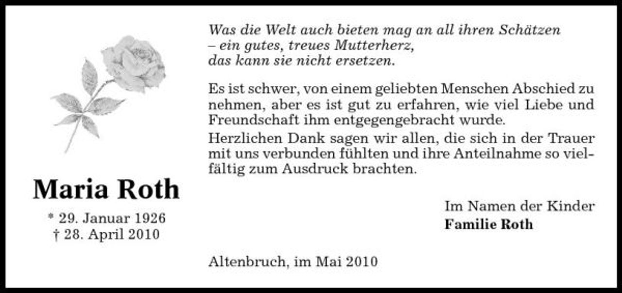 <p>Was die Welt auch bieten mag an all ihren Schätzen – ein gutes, treues Mutterherz, das kann sie nicht ersetzen. Es ist schwer, von einem geliebten Menschen Abschied zu nehmen, aber es ist gut zu erfahren, wie viel Liebe und Freundschaft ihm entgegengebracht wurde. Herzlichen Dank sagen wir allen, die sich in der Trauer mit uns verbunden fühlten und ihre Anteilnahme so vielfältig zum Ausdruck brachten.</p><p>Maria Roth<br />* 29. Januar 1926 † 28. April 2010 Altenbruch, im Mai 2010 Im Namen der Kinder Familie Roth</p>